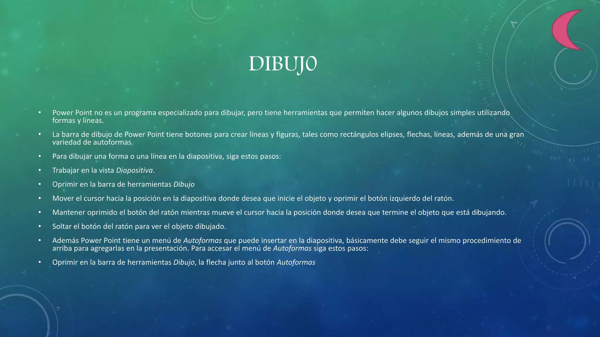 DIBUJ0
• Power Point no es un programa especializado para dibujar, pero tiene herramientas que permiten hacer algunos dibujos simples utilizando
formas y líneas.
• La barra de dibujo de Power Point tiene botones para crear líneas y figuras, tales como rectángulos elipses, flechas, líneas, además de una gran
variedad de autoformas.
• Para dibujar una forma o una línea en la diapositiva, siga estos pasos:
• Trabajar en la vista Diapositiva.
• Oprimir en la barra de herramientas Dibujo
• Mover el cursor hacia la posición en la diapositiva donde desea que inicie el objeto y oprimir el botón izquierdo del ratón.
• Mantener oprimido el botón del ratón mientras mueve el cursor hacia la posición donde desea que termine el objeto que está dibujando.
• Soltar el botón del ratón para ver el objeto dibujado.
• Además Power Point tiene un menú de Autoformas que puede insertar en la diapositiva, básicamente debe seguir el mismo procedimiento de
arriba para agregarlas en la presentación. Para accesar el menú de Autoformas siga estos pasos:
• Oprimir en la barra de herramientas Dibujo, la flecha junto al botón Autoformas
 