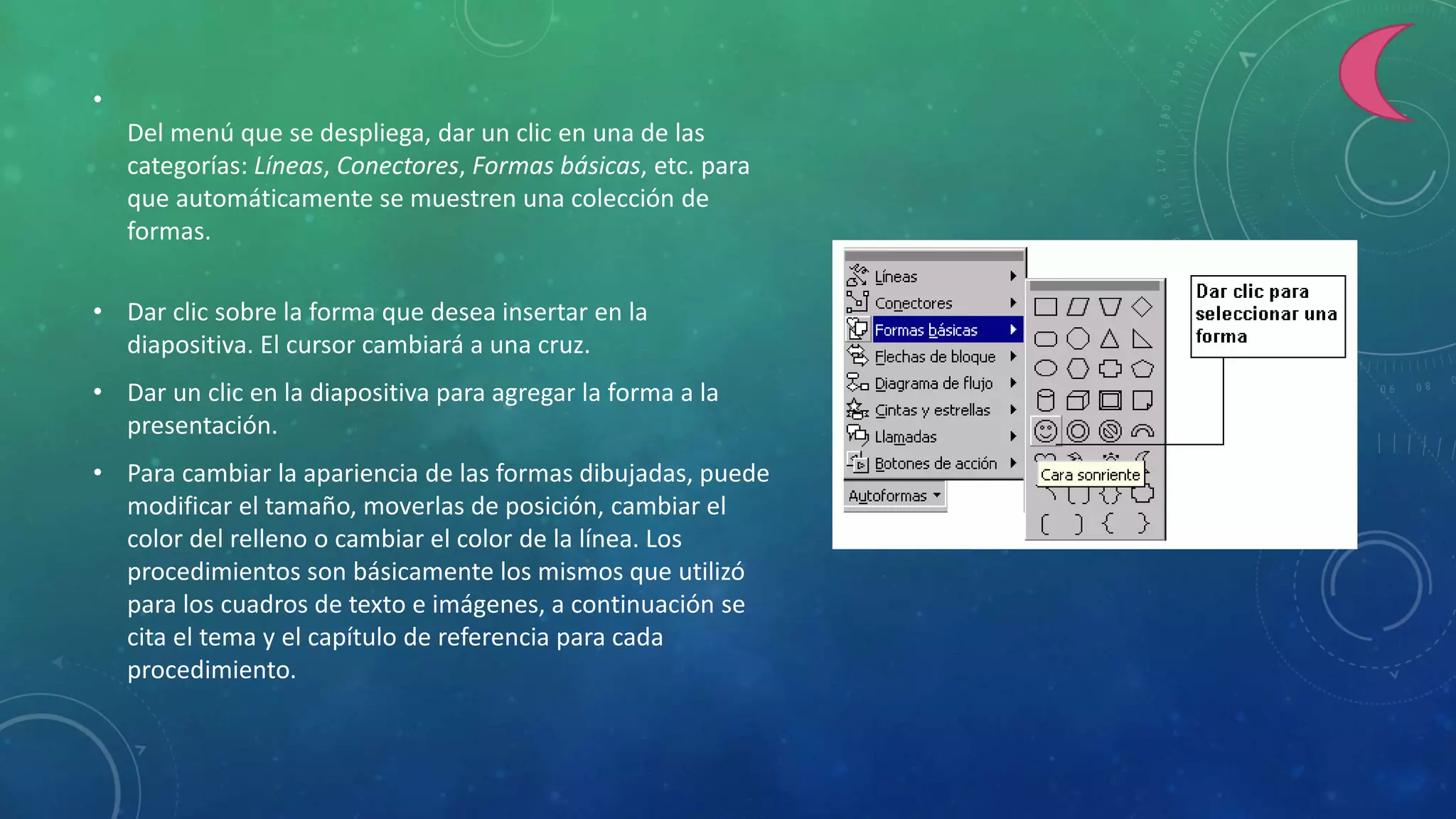 •
Del menú que se despliega, dar un clic en una de las
categorías: Líneas, Conectores, Formas básicas, etc. para
que automáticamente se muestren una colección de
formas.
• Dar clic sobre la forma que desea insertar en la
diapositiva. El cursor cambiará a una cruz.
• Dar un clic en la diapositiva para agregar la forma a la
presentación.
• Para cambiar la apariencia de las formas dibujadas, puede
modificar el tamaño, moverlas de posición, cambiar el
color del relleno o cambiar el color de la línea. Los
procedimientos son básicamente los mismos que utilizó
para los cuadros de texto e imágenes, a continuación se
cita el tema y el capítulo de referencia para cada
procedimiento.
 
