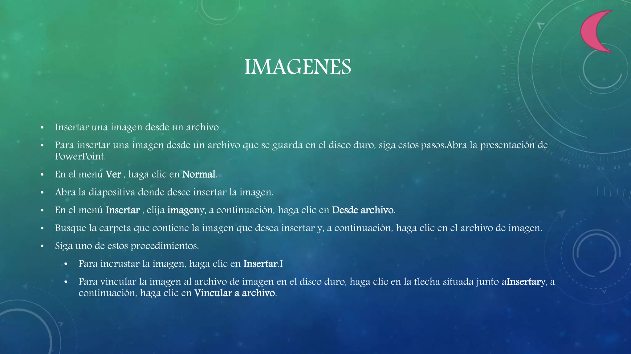 IMAGENES
• Insertar una imagen desde un archivo
• Para insertar una imagen desde un archivo que se guarda en el disco duro, siga estos pasos:Abra la presentación de
PowerPoint.
• En el menú Ver , haga clic en Normal.
• Abra la diapositiva donde desee insertar la imagen.
• En el menú Insertar , elija imageny, a continuación, haga clic en Desde archivo.
• Busque la carpeta que contiene la imagen que desea insertar y, a continuación, haga clic en el archivo de imagen.
• Siga uno de estos procedimientos:
• Para incrustar la imagen, haga clic en Insertar.I
• Para vincular la imagen al archivo de imagen en el disco duro, haga clic en la flecha situada junto aInsertary, a
continuación, haga clic en Vincular a archivo.
 