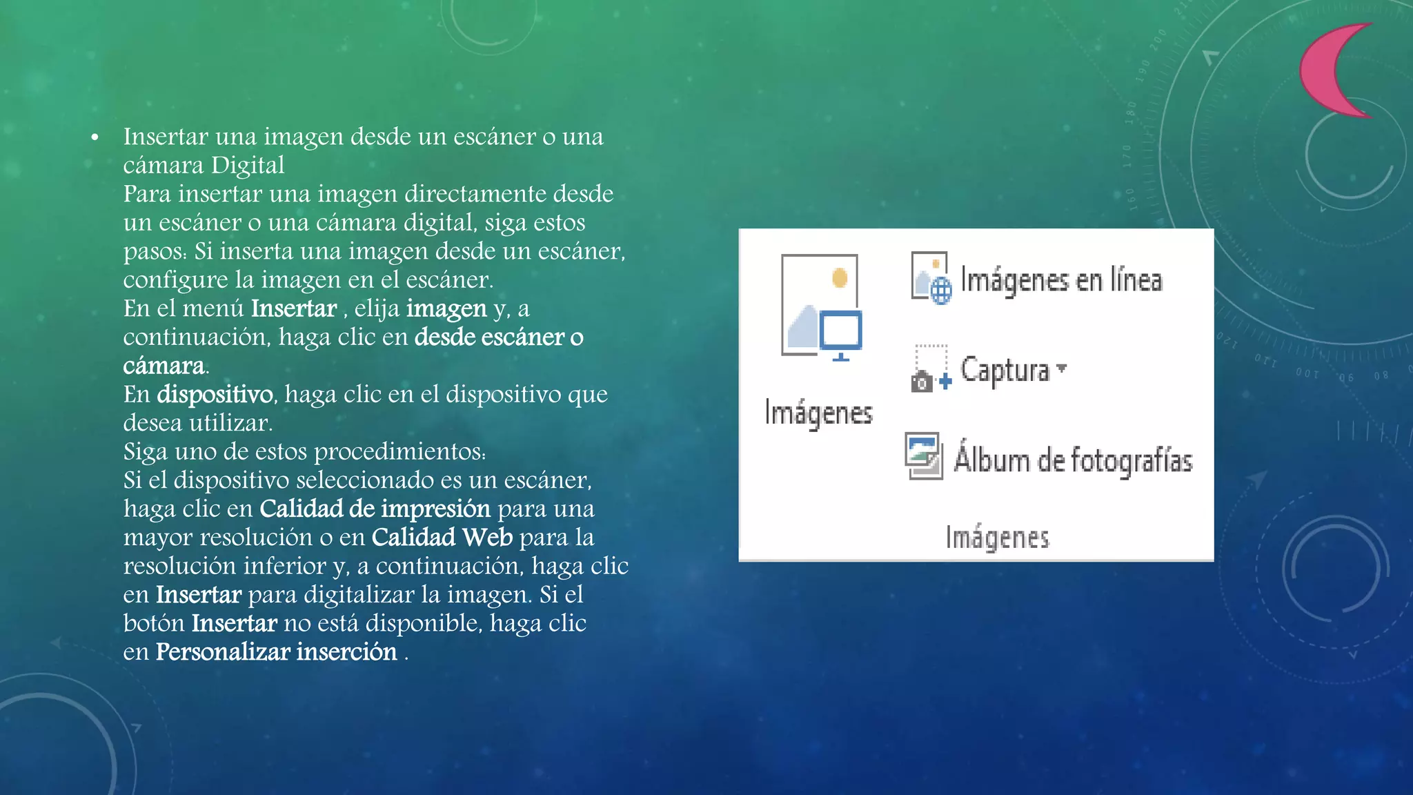 • Insertar una imagen desde un escáner o una
cámara Digital
Para insertar una imagen directamente desde
un escáner o una cámara digital, siga estos
pasos: Si inserta una imagen desde un escáner,
configure la imagen en el escáner.
En el menú Insertar , elija imagen y, a
continuación, haga clic en desde escáner o
cámara.
En dispositivo, haga clic en el dispositivo que
desea utilizar.
Siga uno de estos procedimientos:
Si el dispositivo seleccionado es un escáner,
haga clic en Calidad de impresión para una
mayor resolución o en Calidad Web para la
resolución inferior y, a continuación, haga clic
en Insertar para digitalizar la imagen. Si el
botón Insertar no está disponible, haga clic
en Personalizar inserción .
 