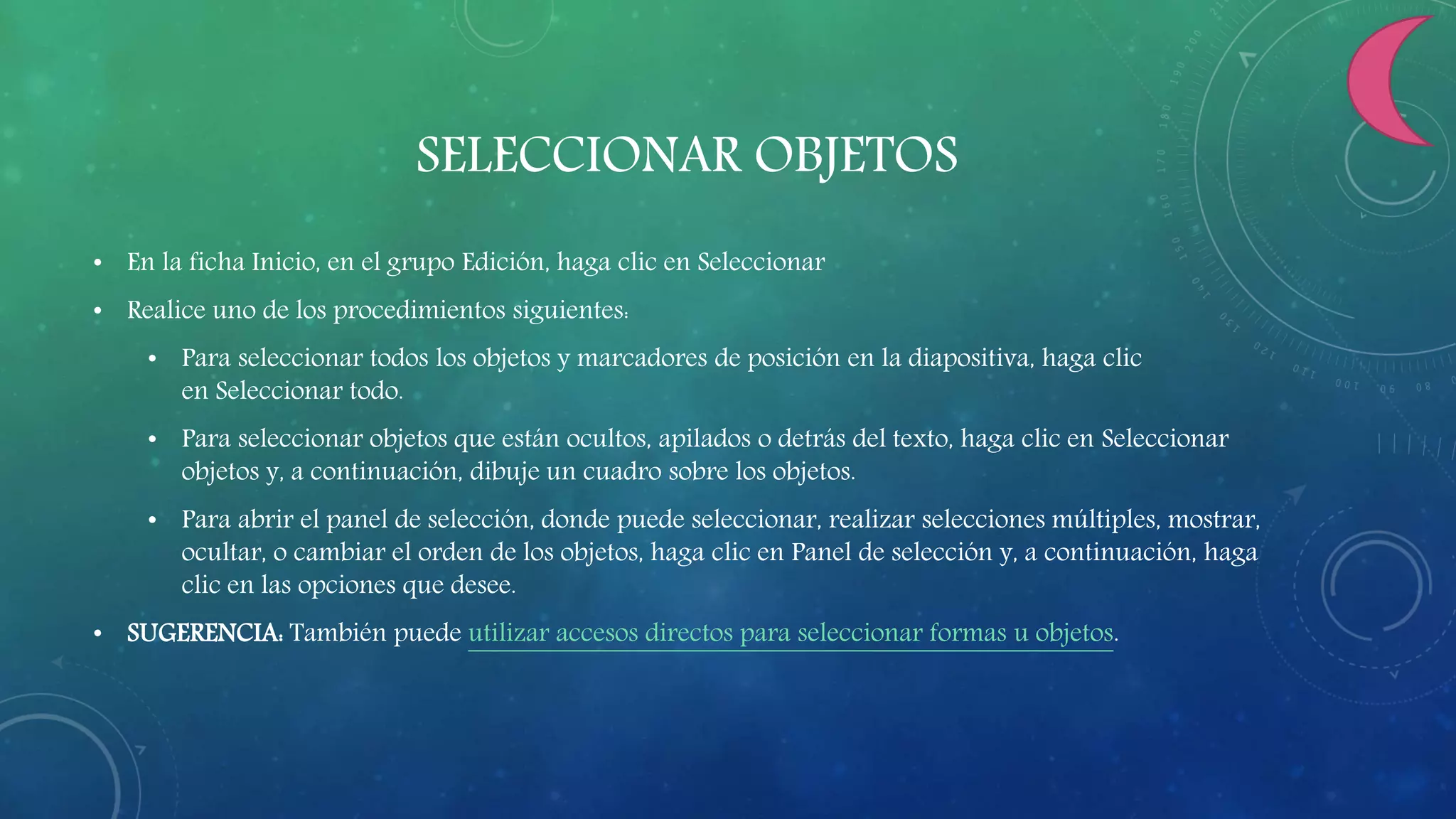 SELECCIONAR OBJETOS
• En la ficha Inicio, en el grupo Edición, haga clic en Seleccionar
• Realice uno de los procedimientos siguientes:
• Para seleccionar todos los objetos y marcadores de posición en la diapositiva, haga clic
en Seleccionar todo.
• Para seleccionar objetos que están ocultos, apilados o detrás del texto, haga clic en Seleccionar
objetos y, a continuación, dibuje un cuadro sobre los objetos.
• Para abrir el panel de selección, donde puede seleccionar, realizar selecciones múltiples, mostrar,
ocultar, o cambiar el orden de los objetos, haga clic en Panel de selección y, a continuación, haga
clic en las opciones que desee.
• SUGERENCIA: También puede utilizar accesos directos para seleccionar formas u objetos.
 