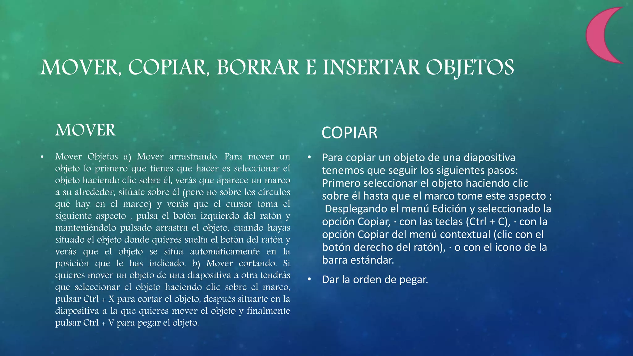 MOVER, COPIAR, BORRAR E INSERTAR OBJETOS
MOVER
• Mover Objetos a) Mover arrastrando. Para mover un
objeto lo primero que tienes que hacer es seleccionar el
objeto haciendo clic sobre él, verás que aparece un marco
a su alrededor, sitúate sobre él (pero no sobre los círculos
que hay en el marco) y verás que el cursor toma el
siguiente aspecto , pulsa el botón izquierdo del ratón y
manteniéndolo pulsado arrastra el objeto, cuando hayas
situado el objeto donde quieres suelta el botón del ratón y
verás que el objeto se sitúa automáticamente en la
posición que le has indicado. b) Mover cortando. Si
quieres mover un objeto de una diapositiva a otra tendrás
que seleccionar el objeto haciendo clic sobre el marco,
pulsar Ctrl + X para cortar el objeto, después situarte en la
diapositiva a la que quieres mover el objeto y finalmente
pulsar Ctrl + V para pegar el objeto.
COPIAR
• Para copiar un objeto de una diapositiva
tenemos que seguir los siguientes pasos:
Primero seleccionar el objeto haciendo clic
sobre él hasta que el marco tome este aspecto :
Desplegando el menú Edición y seleccionado la
opción Copiar, · con las teclas (Ctrl + C), · con la
opción Copiar del menú contextual (clic con el
botón derecho del ratón), · o con el icono de la
barra estándar.
• Dar la orden de pegar.
 