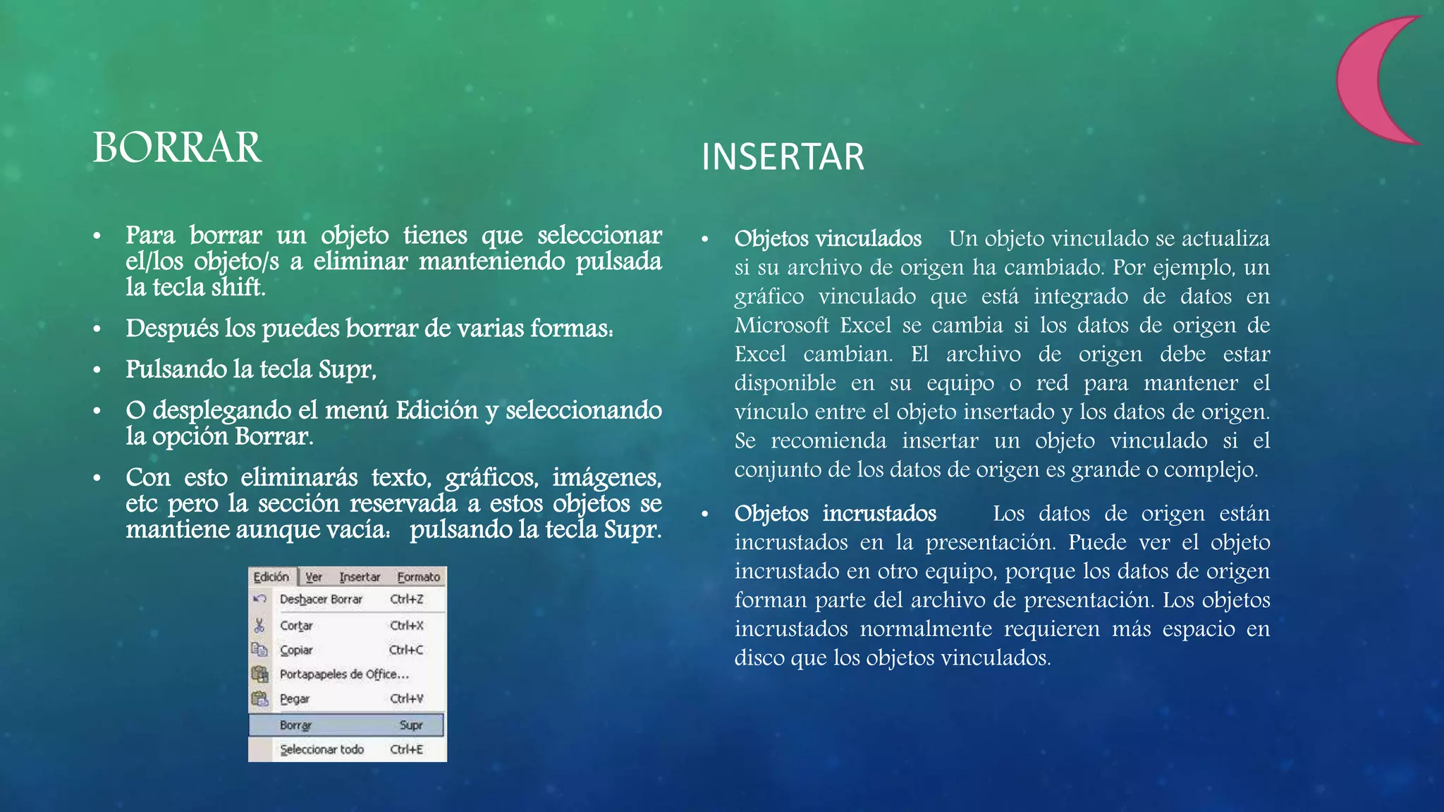 BORRAR
• Para borrar un objeto tienes que seleccionar
el/los objeto/s a eliminar manteniendo pulsada
la tecla shift.
• Después los puedes borrar de varias formas:
• Pulsando la tecla Supr,
• O desplegando el menú Edición y seleccionando
la opción Borrar.
• Con esto eliminarás texto, gráficos, imágenes,
etc pero la sección reservada a estos objetos se
mantiene aunque vacía: pulsando la tecla Supr.
INSERTAR
• Objetos vinculados Un objeto vinculado se actualiza
si su archivo de origen ha cambiado. Por ejemplo, un
gráfico vinculado que está integrado de datos en
Microsoft Excel se cambia si los datos de origen de
Excel cambian. El archivo de origen debe estar
disponible en su equipo o red para mantener el
vínculo entre el objeto insertado y los datos de origen.
Se recomienda insertar un objeto vinculado si el
conjunto de los datos de origen es grande o complejo.
• Objetos incrustados Los datos de origen están
incrustados en la presentación. Puede ver el objeto
incrustado en otro equipo, porque los datos de origen
forman parte del archivo de presentación. Los objetos
incrustados normalmente requieren más espacio en
disco que los objetos vinculados.
 