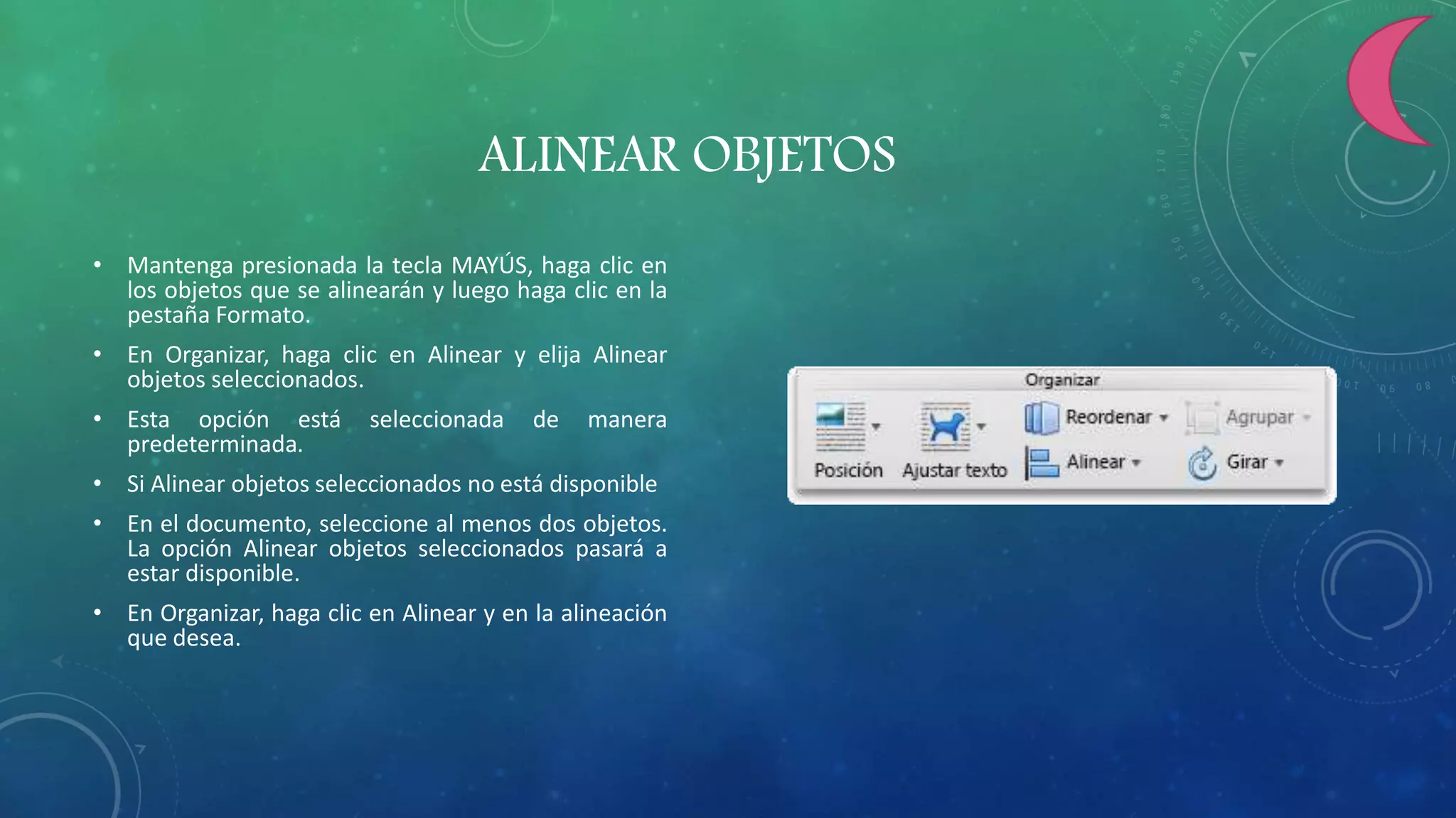 ALINEAR OBJETOS
• Mantenga presionada la tecla MAYÚS, haga clic en
los objetos que se alinearán y luego haga clic en la
pestaña Formato.
• En Organizar, haga clic en Alinear y elija Alinear
objetos seleccionados.
• Esta opción está seleccionada de manera
predeterminada.
• Si Alinear objetos seleccionados no está disponible
• En el documento, seleccione al menos dos objetos.
La opción Alinear objetos seleccionados pasará a
estar disponible.
• En Organizar, haga clic en Alinear y en la alineación
que desea.
 