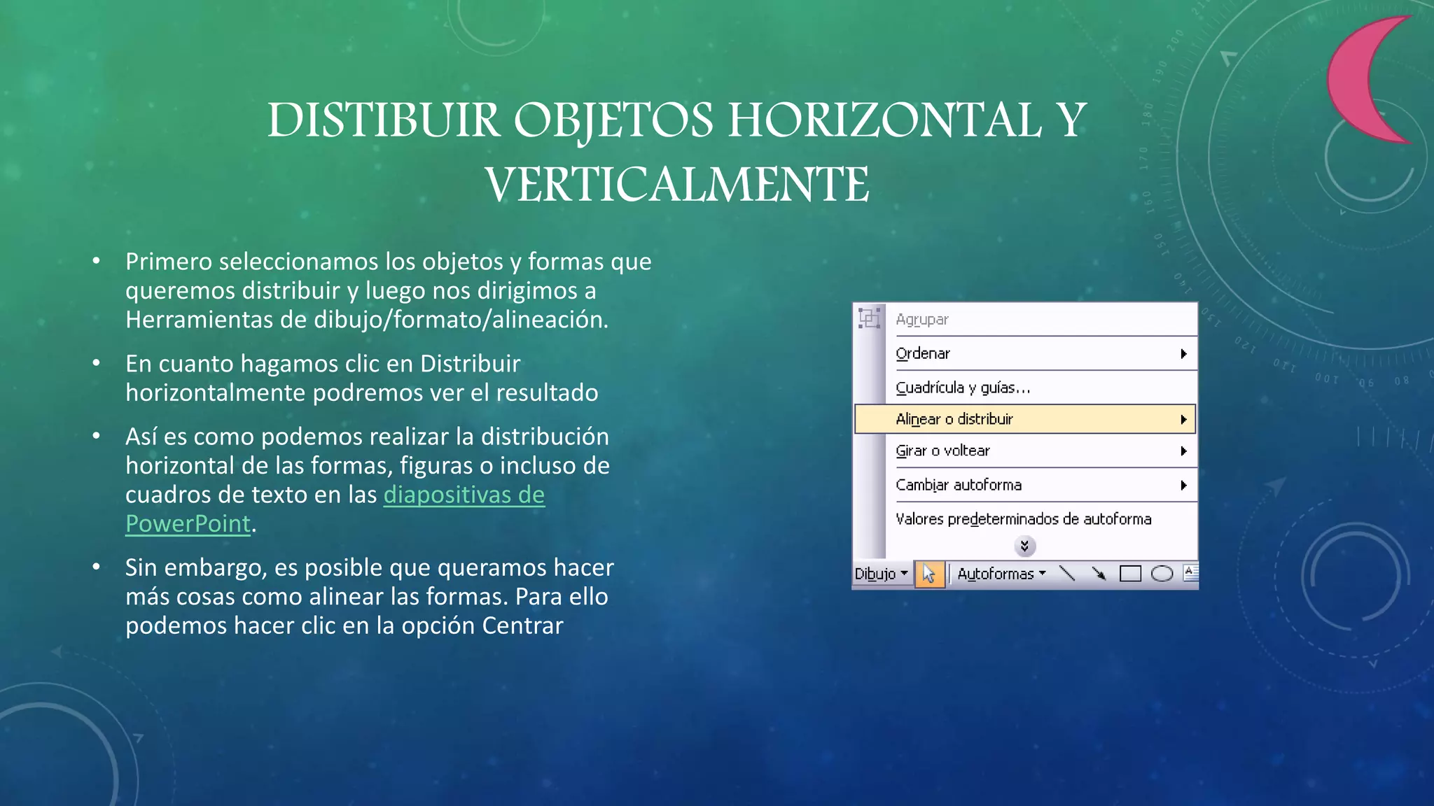 DISTIBUIR OBJETOS HORIZONTAL Y
VERTICALMENTE
• Primero seleccionamos los objetos y formas que
queremos distribuir y luego nos dirigimos a
Herramientas de dibujo/formato/alineación.
• En cuanto hagamos clic en Distribuir
horizontalmente podremos ver el resultado
• Así es como podemos realizar la distribución
horizontal de las formas, figuras o incluso de
cuadros de texto en las diapositivas de
PowerPoint.
• Sin embargo, es posible que queramos hacer
más cosas como alinear las formas. Para ello
podemos hacer clic en la opción Centrar
 
