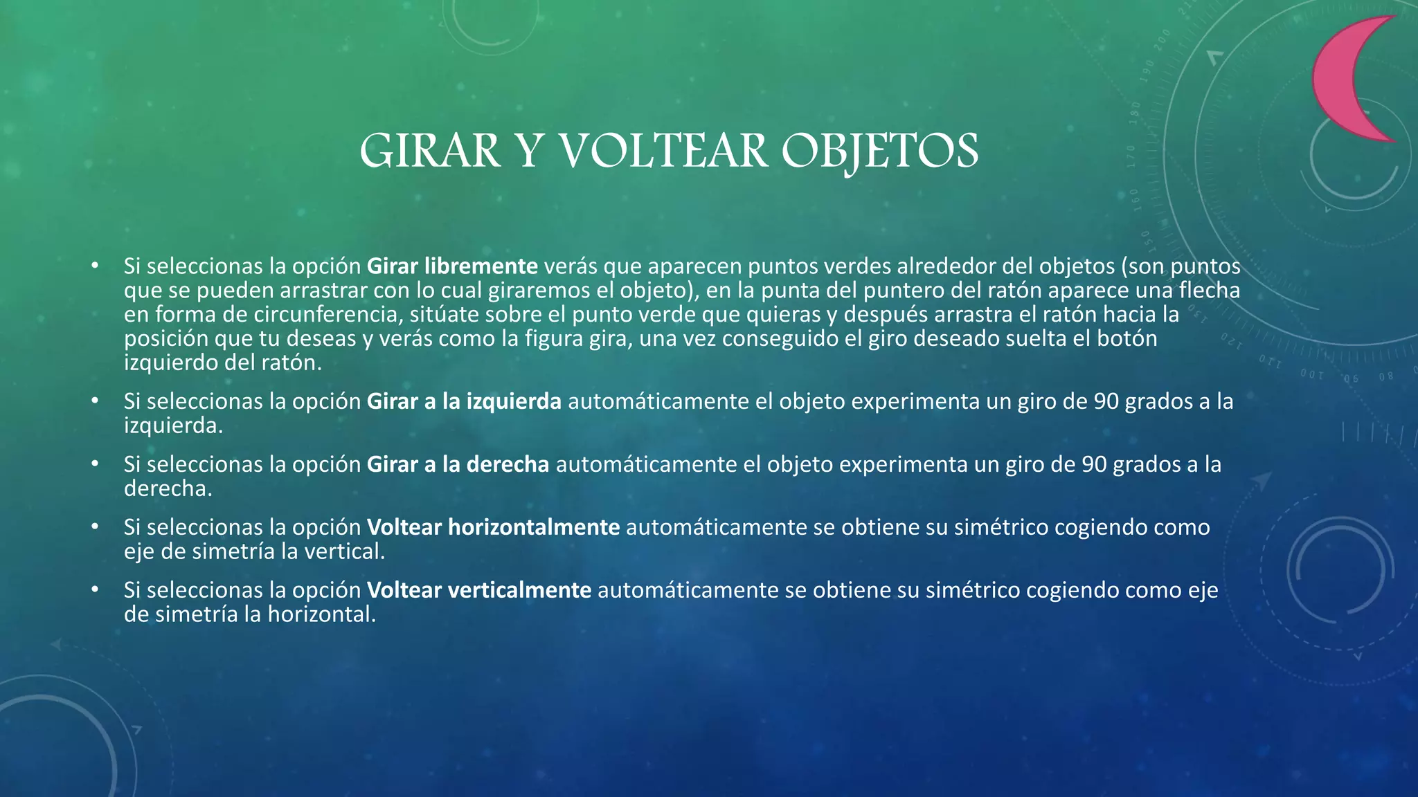 GIRAR Y VOLTEAR OBJETOS
• Si seleccionas la opción Girar libremente verás que aparecen puntos verdes alrededor del objetos (son puntos
que se pueden arrastrar con lo cual giraremos el objeto), en la punta del puntero del ratón aparece una flecha
en forma de circunferencia, sitúate sobre el punto verde que quieras y después arrastra el ratón hacia la
posición que tu deseas y verás como la figura gira, una vez conseguido el giro deseado suelta el botón
izquierdo del ratón.
• Si seleccionas la opción Girar a la izquierda automáticamente el objeto experimenta un giro de 90 grados a la
izquierda.
• Si seleccionas la opción Girar a la derecha automáticamente el objeto experimenta un giro de 90 grados a la
derecha.
• Si seleccionas la opción Voltear horizontalmente automáticamente se obtiene su simétrico cogiendo como
eje de simetría la vertical.
• Si seleccionas la opción Voltear verticalmente automáticamente se obtiene su simétrico cogiendo como eje
de simetría la horizontal.
 