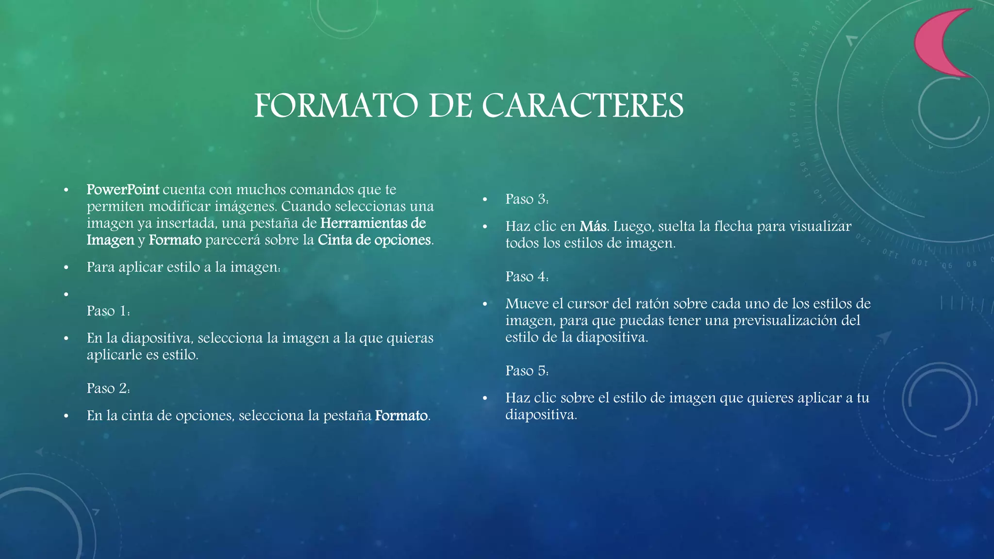 FORMATO DE CARACTERES
• PowerPoint cuenta con muchos comandos que te
permiten modificar imágenes. Cuando seleccionas una
imagen ya insertada, una pestaña de Herramientas de
Imagen y Formato parecerá sobre la Cinta de opciones.
• Para aplicar estilo a la imagen:
•
Paso 1:
• En la diapositiva, selecciona la imagen a la que quieras
aplicarle es estilo.
Paso 2:
• En la cinta de opciones, selecciona la pestaña Formato.
• Paso 3:
• Haz clic en Más. Luego, suelta la flecha para visualizar
todos los estilos de imagen.
Paso 4:
• Mueve el cursor del ratón sobre cada uno de los estilos de
imagen, para que puedas tener una previsualización del
estilo de la diapositiva.
Paso 5:
• Haz clic sobre el estilo de imagen que quieres aplicar a tu
diapositiva.
 