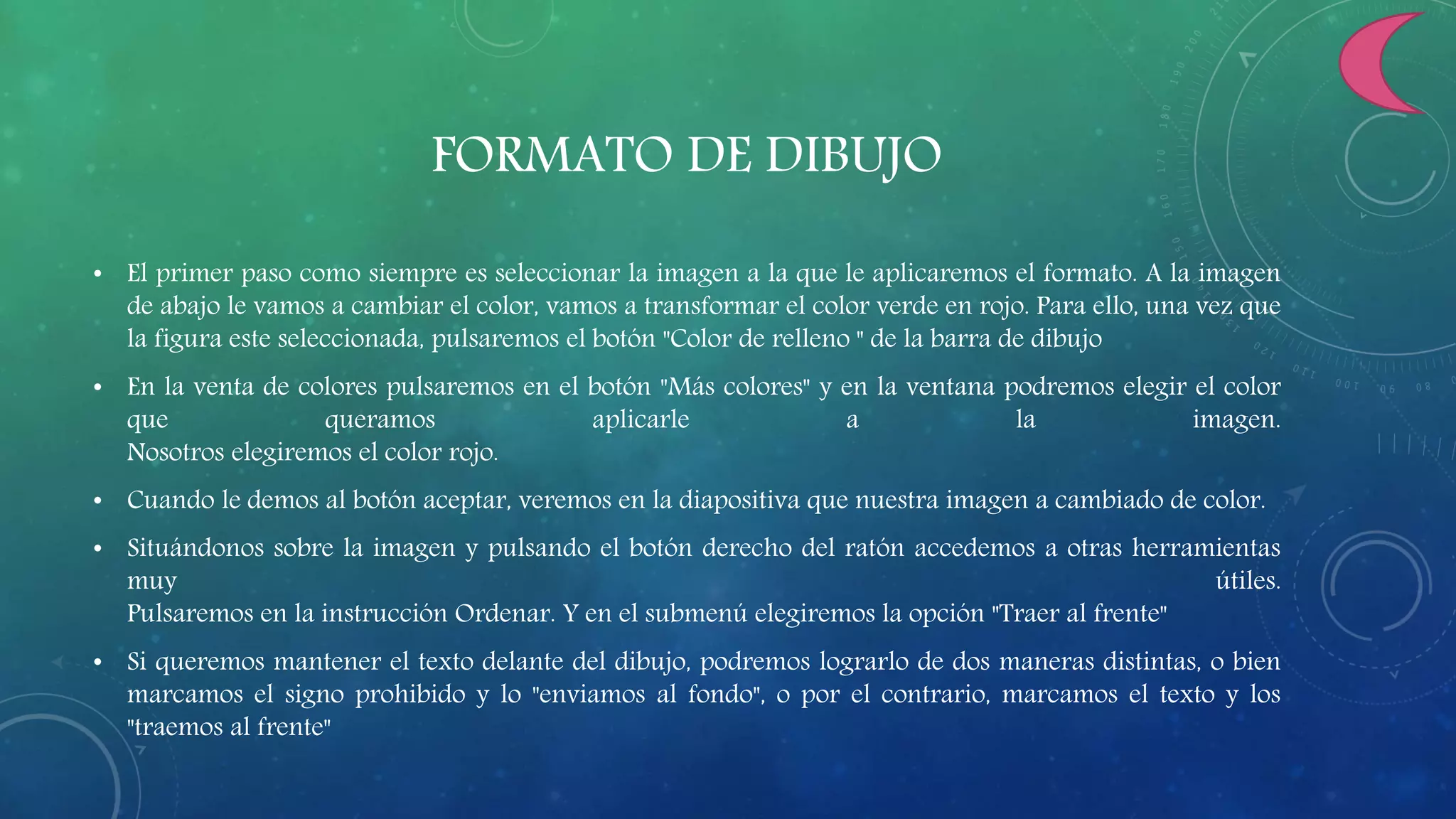FORMATO DE DIBUJO
• El primer paso como siempre es seleccionar la imagen a la que le aplicaremos el formato. A la imagen
de abajo le vamos a cambiar el color, vamos a transformar el color verde en rojo. Para ello, una vez que
la figura este seleccionada, pulsaremos el botón "Color de relleno " de la barra de dibujo
• En la venta de colores pulsaremos en el botón "Más colores" y en la ventana podremos elegir el color
que queramos aplicarle a la imagen.
Nosotros elegiremos el color rojo.
• Cuando le demos al botón aceptar, veremos en la diapositiva que nuestra imagen a cambiado de color.
• Situándonos sobre la imagen y pulsando el botón derecho del ratón accedemos a otras herramientas
muy útiles.
Pulsaremos en la instrucción Ordenar. Y en el submenú elegiremos la opción "Traer al frente"
• Si queremos mantener el texto delante del dibujo, podremos lograrlo de dos maneras distintas, o bien
marcamos el signo prohibido y lo "enviamos al fondo", o por el contrario, marcamos el texto y los
"traemos al frente"
 