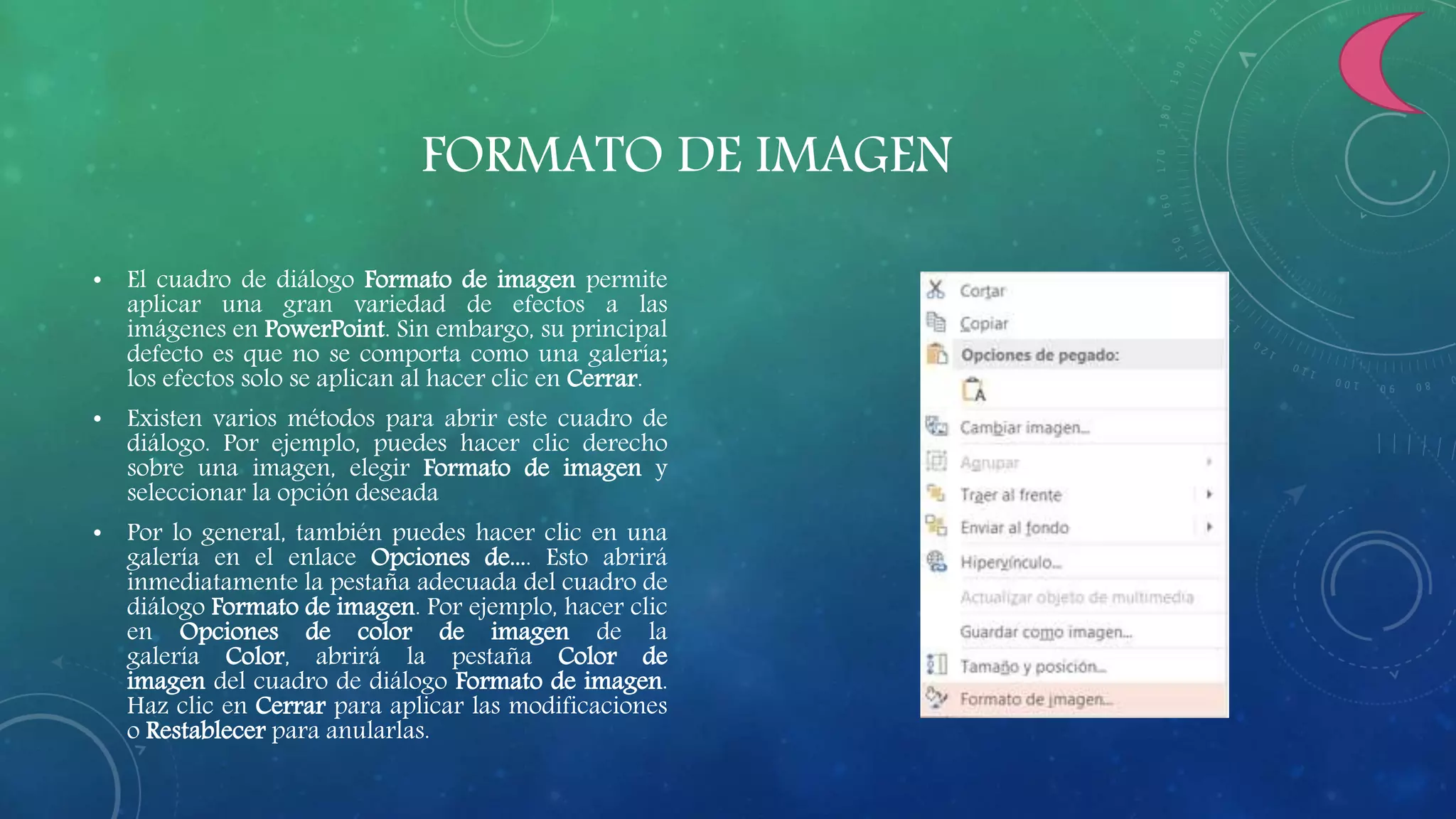 FORMATO DE IMAGEN
• El cuadro de diálogo Formato de imagen permite
aplicar una gran variedad de efectos a las
imágenes en PowerPoint. Sin embargo, su principal
defecto es que no se comporta como una galería;
los efectos solo se aplican al hacer clic en Cerrar.
• Existen varios métodos para abrir este cuadro de
diálogo. Por ejemplo, puedes hacer clic derecho
sobre una imagen, elegir Formato de imagen y
seleccionar la opción deseada
• Por lo general, también puedes hacer clic en una
galería en el enlace Opciones de.... Esto abrirá
inmediatamente la pestaña adecuada del cuadro de
diálogo Formato de imagen. Por ejemplo, hacer clic
en Opciones de color de imagen de la
galería Color, abrirá la pestaña Color de
imagen del cuadro de diálogo Formato de imagen.
Haz clic en Cerrar para aplicar las modificaciones
o Restablecer para anularlas.
 