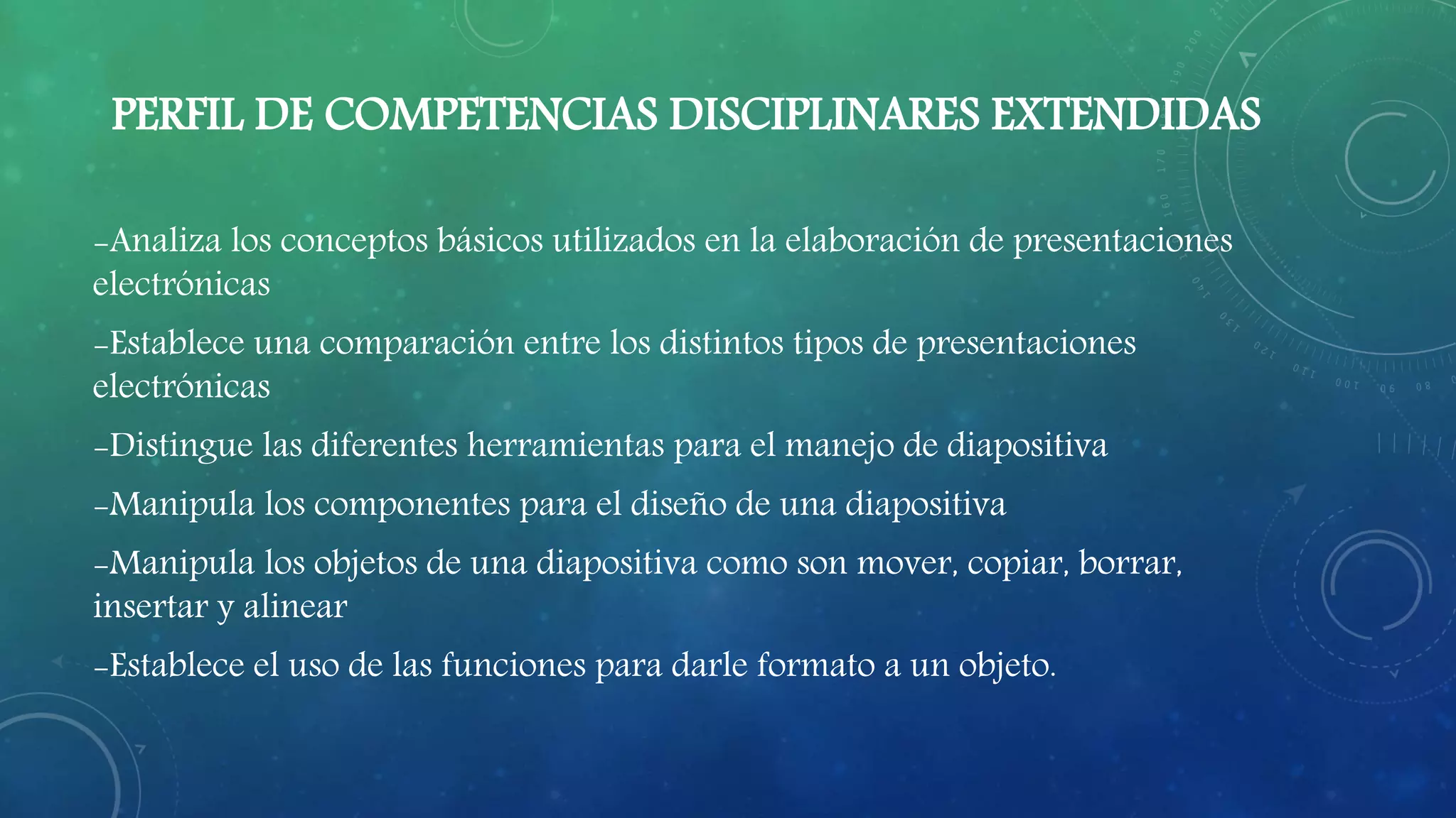 PERFIL DE COMPETENCIAS DISCIPLINARES EXTENDIDAS
-Analiza los conceptos básicos utilizados en la elaboración de presentaciones
electrónicas
-Establece una comparación entre los distintos tipos de presentaciones
electrónicas
-Distingue las diferentes herramientas para el manejo de diapositiva
-Manipula los componentes para el diseño de una diapositiva
-Manipula los objetos de una diapositiva como son mover, copiar, borrar,
insertar y alinear
-Establece el uso de las funciones para darle formato a un objeto.
 