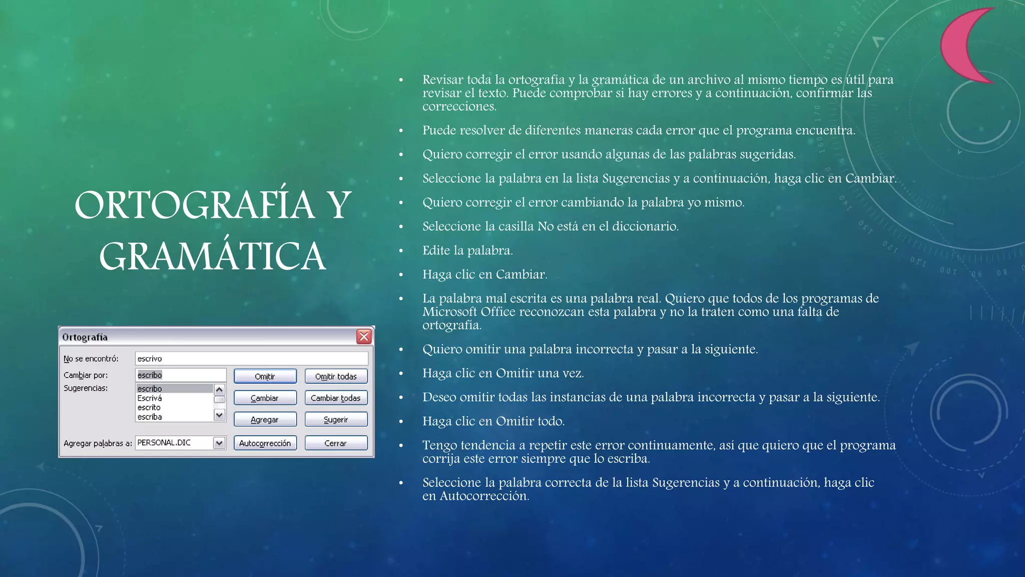 ORTOGRAFÍA Y
GRAMÁTICA
• Revisar toda la ortografía y la gramática de un archivo al mismo tiempo es útil para
revisar el texto. Puede comprobar si hay errores y a continuación, confirmar las
correcciones.
• Puede resolver de diferentes maneras cada error que el programa encuentra.
• Quiero corregir el error usando algunas de las palabras sugeridas.
• Seleccione la palabra en la lista Sugerencias y a continuación, haga clic en Cambiar.
• Quiero corregir el error cambiando la palabra yo mismo.
• Seleccione la casilla No está en el diccionario.
• Edite la palabra.
• Haga clic en Cambiar.
• La palabra mal escrita es una palabra real. Quiero que todos de los programas de
Microsoft Office reconozcan esta palabra y no la traten como una falta de
ortografía.
• Quiero omitir una palabra incorrecta y pasar a la siguiente.
• Haga clic en Omitir una vez.
• Deseo omitir todas las instancias de una palabra incorrecta y pasar a la siguiente.
• Haga clic en Omitir todo.
• Tengo tendencia a repetir este error continuamente, así que quiero que el programa
corrija este error siempre que lo escriba.
• Seleccione la palabra correcta de la lista Sugerencias y a continuación, haga clic
en Autocorrección.
 