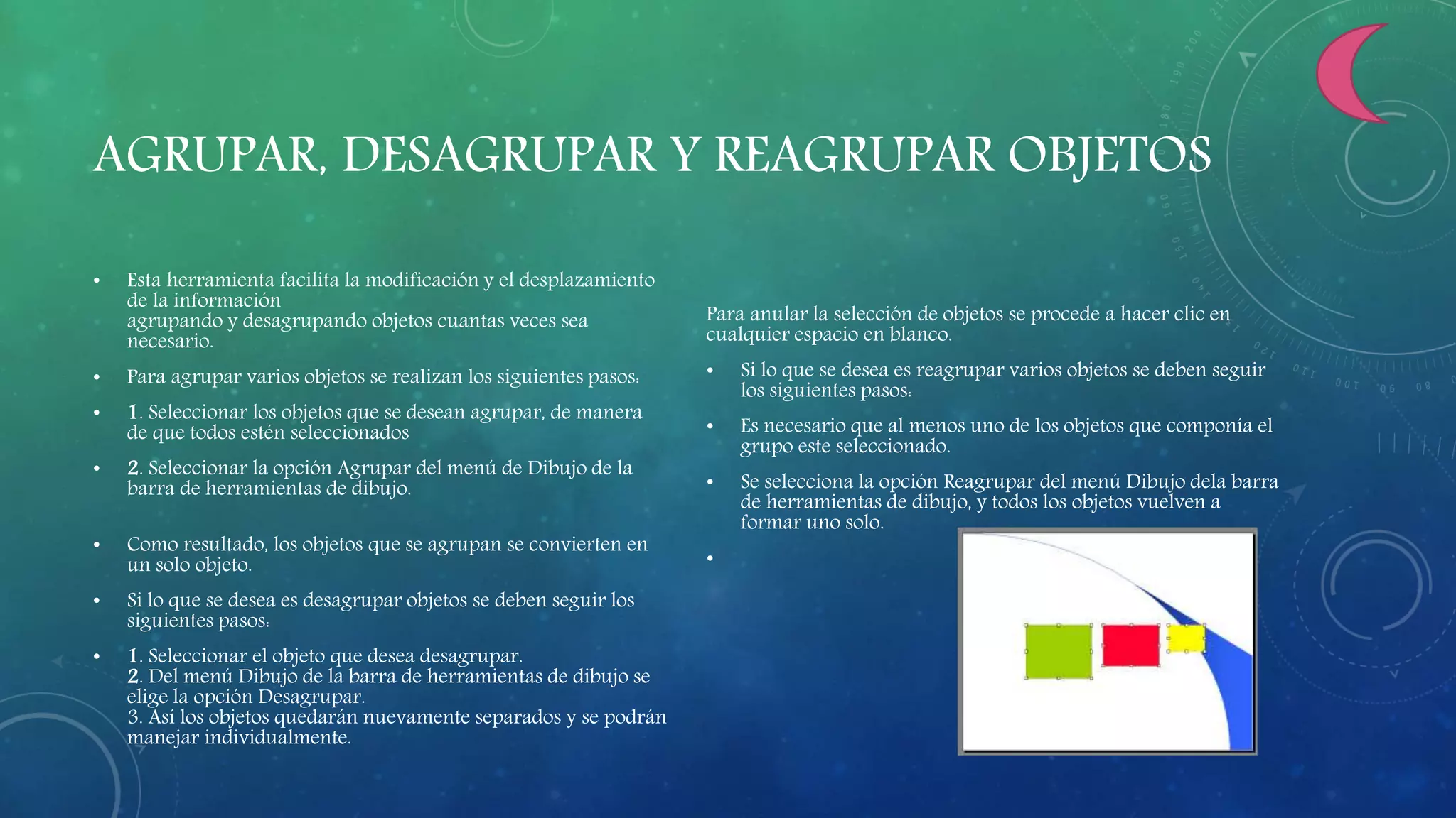 AGRUPAR, DESAGRUPAR Y REAGRUPAR OBJETOS
• Esta herramienta facilita la modificación y el desplazamiento
de la información
agrupando y desagrupando objetos cuantas veces sea
necesario.
• Para agrupar varios objetos se realizan los siguientes pasos:
• 1. Seleccionar los objetos que se desean agrupar, de manera
de que todos estén seleccionados
• 2. Seleccionar la opción Agrupar del menú de Dibujo de la
barra de herramientas de dibujo.
• Como resultado, los objetos que se agrupan se convierten en
un solo objeto.
• Si lo que se desea es desagrupar objetos se deben seguir los
siguientes pasos:
• 1. Seleccionar el objeto que desea desagrupar.
2. Del menú Dibujo de la barra de herramientas de dibujo se
elige la opción Desagrupar.
3. Así los objetos quedarán nuevamente separados y se podrán
manejar individualmente.
Para anular la selección de objetos se procede a hacer clic en
cualquier espacio en blanco.
• Si lo que se desea es reagrupar varios objetos se deben seguir
los siguientes pasos:
• Es necesario que al menos uno de los objetos que componía el
grupo este seleccionado.
• Se selecciona la opción Reagrupar del menú Dibujo dela barra
de herramientas de dibujo, y todos los objetos vuelven a
formar uno solo.
•
 