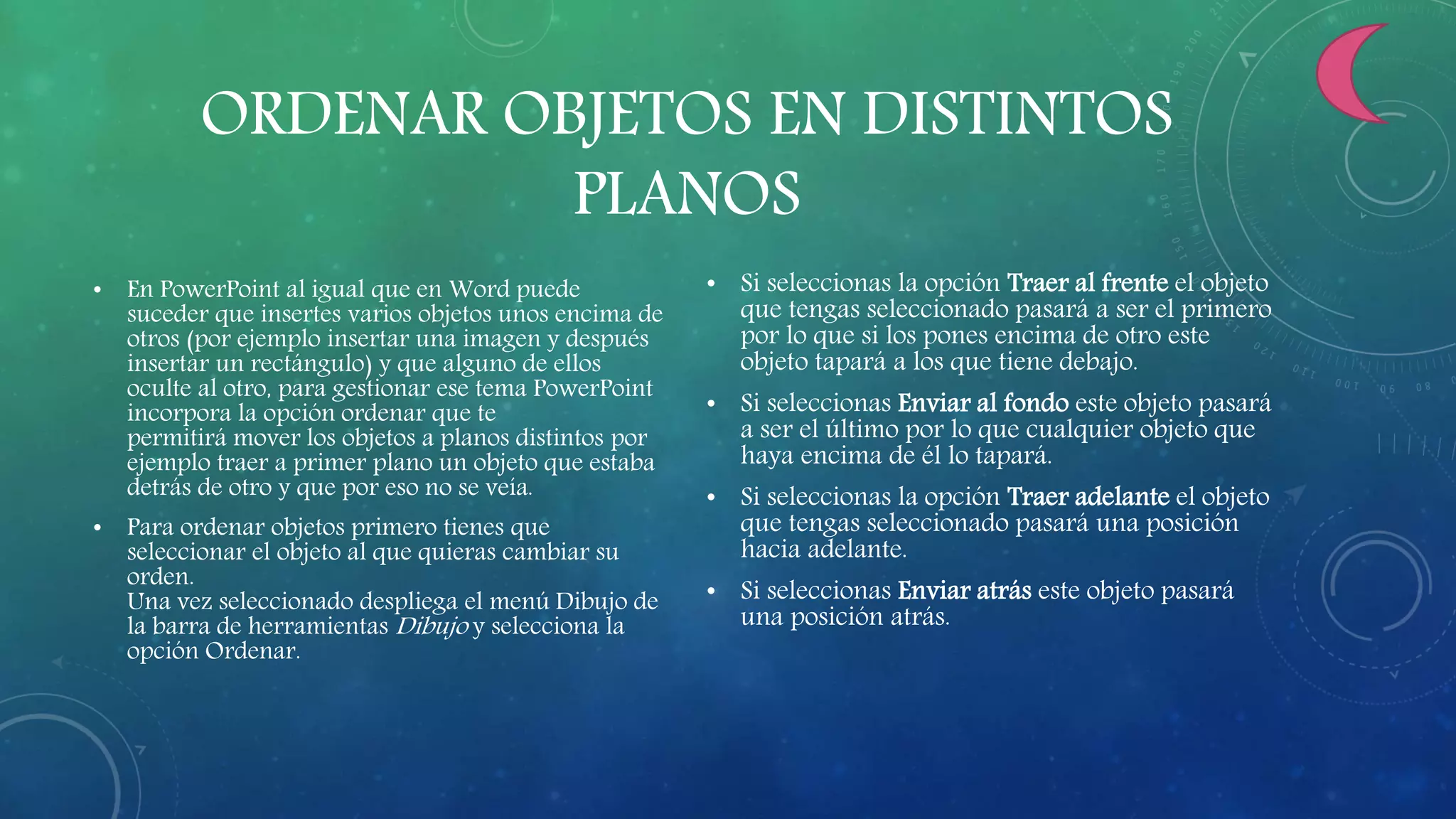 ORDENAR OBJETOS EN DISTINTOS
PLANOS
• En PowerPoint al igual que en Word puede
suceder que insertes varios objetos unos encima de
otros (por ejemplo insertar una imagen y después
insertar un rectángulo) y que alguno de ellos
oculte al otro, para gestionar ese tema PowerPoint
incorpora la opción ordenar que te
permitirá mover los objetos a planos distintos por
ejemplo traer a primer plano un objeto que estaba
detrás de otro y que por eso no se veía.
• Para ordenar objetos primero tienes que
seleccionar el objeto al que quieras cambiar su
orden.
Una vez seleccionado despliega el menú Dibujo de
la barra de herramientas Dibujo y selecciona la
opción Ordenar.
• Si seleccionas la opción Traer al frente el objeto
que tengas seleccionado pasará a ser el primero
por lo que si los pones encima de otro este
objeto tapará a los que tiene debajo.
• Si seleccionas Enviar al fondo este objeto pasará
a ser el último por lo que cualquier objeto que
haya encima de él lo tapará.
• Si seleccionas la opción Traer adelante el objeto
que tengas seleccionado pasará una posición
hacia adelante.
• Si seleccionas Enviar atrás este objeto pasará
una posición atrás.
 
