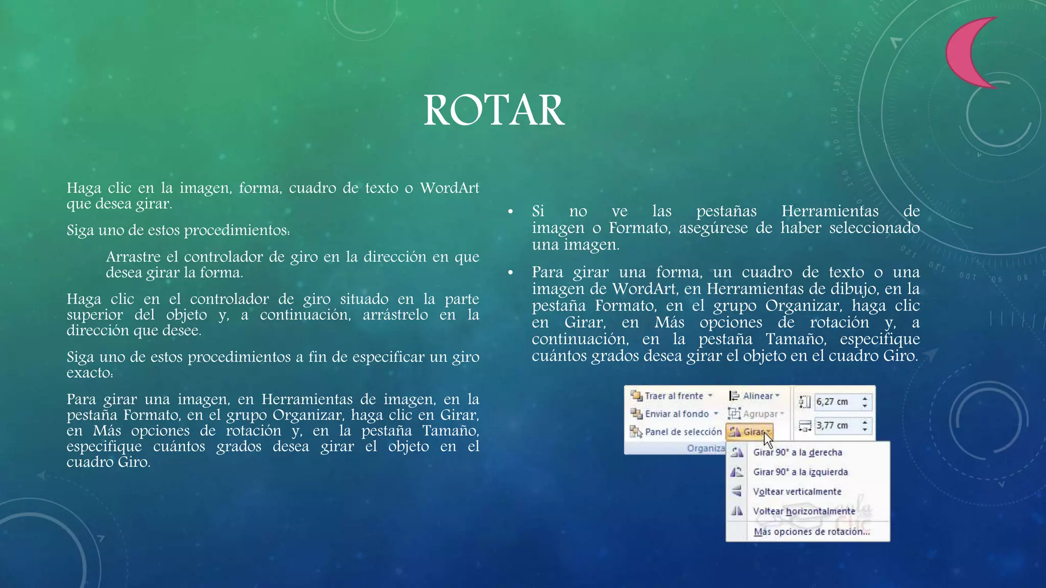 ROTAR
Haga clic en la imagen, forma, cuadro de texto o WordArt
que desea girar.
Siga uno de estos procedimientos:
Arrastre el controlador de giro en la dirección en que
desea girar la forma.
Haga clic en el controlador de giro situado en la parte
superior del objeto y, a continuación, arrástrelo en la
dirección que desee.
Siga uno de estos procedimientos a fin de especificar un giro
exacto:
Para girar una imagen, en Herramientas de imagen, en la
pestaña Formato, en el grupo Organizar, haga clic en Girar,
en Más opciones de rotación y, en la pestaña Tamaño,
especifique cuántos grados desea girar el objeto en el
cuadro Giro.
• Si no ve las pestañas Herramientas de
imagen o Formato, asegúrese de haber seleccionado
una imagen.
• Para girar una forma, un cuadro de texto o una
imagen de WordArt, en Herramientas de dibujo, en la
pestaña Formato, en el grupo Organizar, haga clic
en Girar, en Más opciones de rotación y, a
continuación, en la pestaña Tamaño, especifique
cuántos grados desea girar el objeto en el cuadro Giro.
 