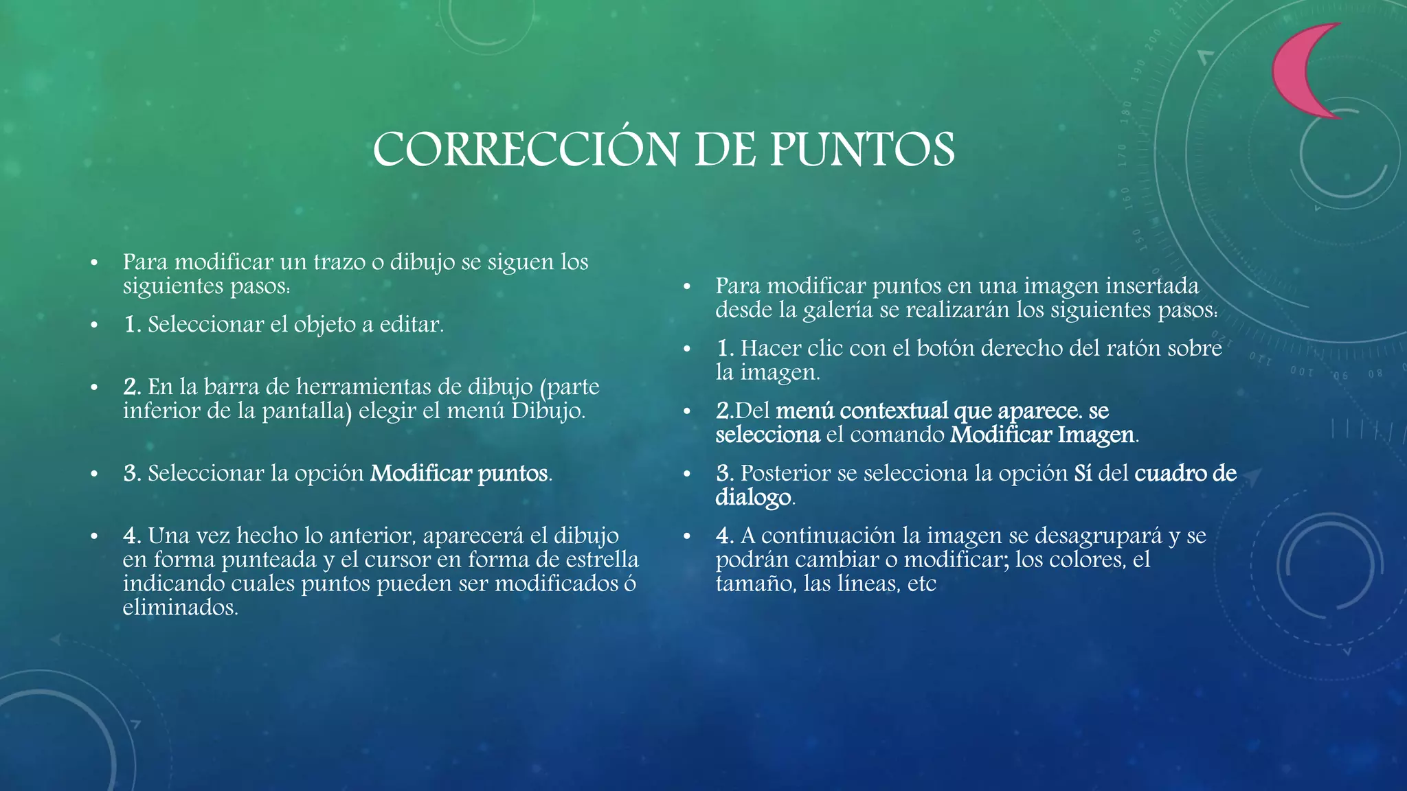 CORRECCIÓN DE PUNTOS
• Para modificar un trazo o dibujo se siguen los
siguientes pasos:
• 1. Seleccionar el objeto a editar.
• 2. En la barra de herramientas de dibujo (parte
inferior de la pantalla) elegir el menú Dibujo.
• 3. Seleccionar la opción Modificar puntos.
• 4. Una vez hecho lo anterior, aparecerá el dibujo
en forma punteada y el cursor en forma de estrella
indicando cuales puntos pueden ser modificados ó
eliminados.
• Para modificar puntos en una imagen insertada
desde la galería se realizarán los siguientes pasos:
• 1. Hacer clic con el botón derecho del ratón sobre
la imagen.
• 2.Del menú contextual que aparece. se
selecciona el comando Modificar Imagen.
• 3. Posterior se selecciona la opción Sí del cuadro de
dialogo.
• 4. A continuación la imagen se desagrupará y se
podrán cambiar o modificar; los colores, el
tamaño, las líneas, etc
 