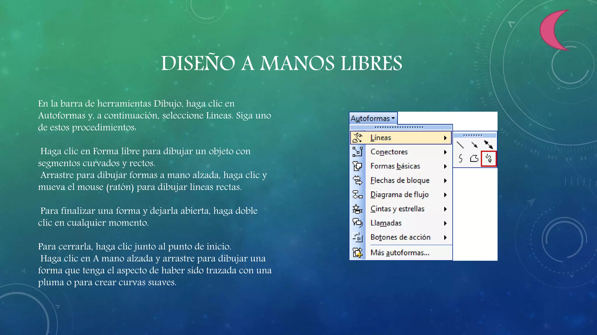 DISEÑO A MANOS LIBRES
En la barra de herramientas Dibujo, haga clic en
Autoformas y, a continuación, seleccione Líneas. Siga uno
de estos procedimientos:
Haga clic en Forma libre para dibujar un objeto con
segmentos curvados y rectos.
Arrastre para dibujar formas a mano alzada, haga clic y
mueva el mouse (ratón) para dibujar líneas rectas.
Para finalizar una forma y dejarla abierta, haga doble
clic en cualquier momento.
Para cerrarla, haga clic junto al punto de inicio.
Haga clic en A mano alzada y arrastre para dibujar una
forma que tenga el aspecto de haber sido trazada con una
pluma o para crear curvas suaves.
 