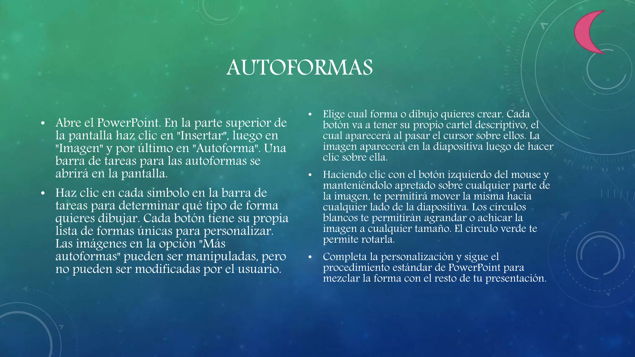 AUTOFORMAS
• Abre el PowerPoint. En la parte superior de
la pantalla haz clic en "Insertar", luego en
"Imagen" y por último en "Autoforma". Una
barra de tareas para las autoformas se
abrirá en la pantalla.
• Haz clic en cada símbolo en la barra de
tareas para determinar qué tipo de forma
quieres dibujar. Cada botón tiene su propia
lista de formas únicas para personalizar.
Las imágenes en la opción "Más
autoformas" pueden ser manipuladas, pero
no pueden ser modificadas por el usuario.
• Elige cual forma o dibujo quieres crear. Cada
botón va a tener su propio cartel descriptivo, el
cual aparecerá al pasar el cursor sobre ellos. La
imagen aparecerá en la diapositiva luego de hacer
clic sobre ella.
• Haciendo clic con el botón izquierdo del mouse y
manteniéndolo apretado sobre cualquier parte de
la imagen, te permitirá mover la misma hacia
cualquier lado de la diapositiva. Los círculos
blancos te permitirán agrandar o achicar la
imagen a cualquier tamaño. El círculo verde te
permite rotarla.
• Completa la personalización y sigue el
procedimiento estándar de PowerPoint para
mezclar la forma con el resto de tu presentación.
 