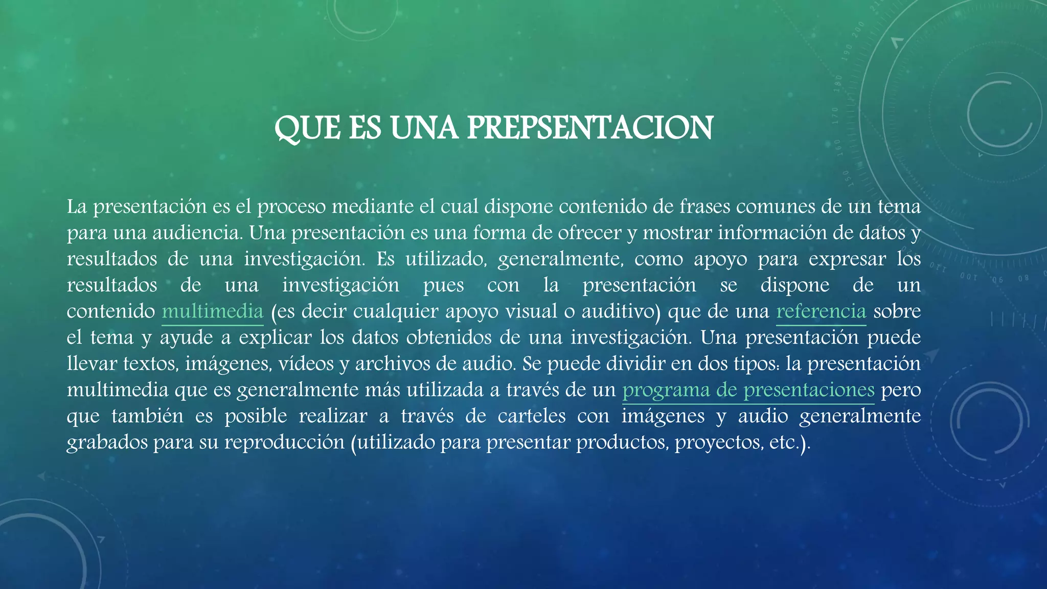 QUE ES UNA PREPSENTACION
La presentación es el proceso mediante el cual dispone contenido de frases comunes de un tema
para una audiencia. Una presentación es una forma de ofrecer y mostrar información de datos y
resultados de una investigación. Es utilizado, generalmente, como apoyo para expresar los
resultados de una investigación pues con la presentación se dispone de un
contenido multimedia (es decir cualquier apoyo visual o auditivo) que de una referencia sobre
el tema y ayude a explicar los datos obtenidos de una investigación. Una presentación puede
llevar textos, imágenes, vídeos y archivos de audio. Se puede dividir en dos tipos: la presentación
multimedia que es generalmente más utilizada a través de un programa de presentaciones pero
que también es posible realizar a través de carteles con imágenes y audio generalmente
grabados para su reproducción (utilizado para presentar productos, proyectos, etc.).
 