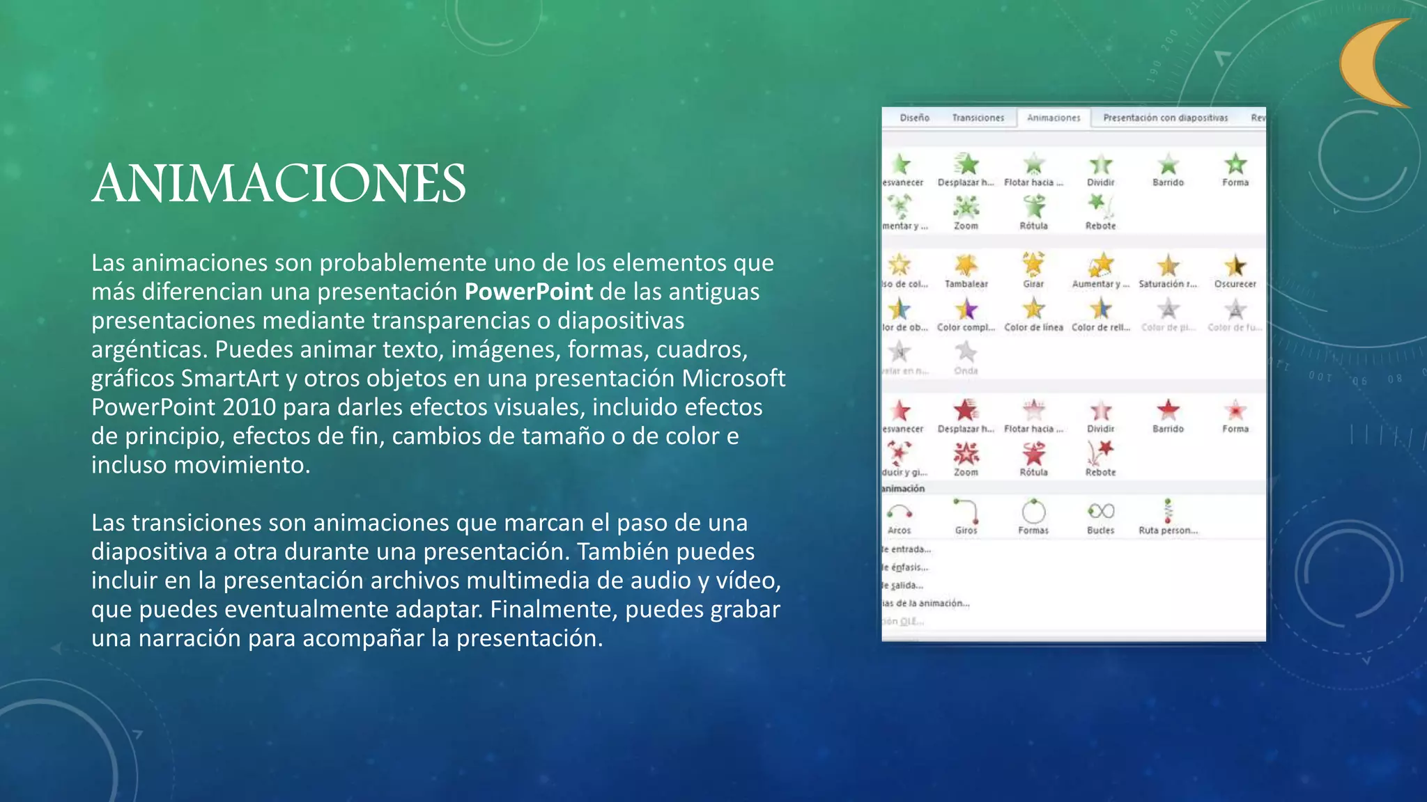 ANIMACIONES
Las animaciones son probablemente uno de los elementos que
más diferencian una presentación PowerPoint de las antiguas
presentaciones mediante transparencias o diapositivas
argénticas. Puedes animar texto, imágenes, formas, cuadros,
gráficos SmartArt y otros objetos en una presentación Microsoft
PowerPoint 2010 para darles efectos visuales, incluido efectos
de principio, efectos de fin, cambios de tamaño o de color e
incluso movimiento.
Las transiciones son animaciones que marcan el paso de una
diapositiva a otra durante una presentación. También puedes
incluir en la presentación archivos multimedia de audio y vídeo,
que puedes eventualmente adaptar. Finalmente, puedes grabar
una narración para acompañar la presentación.
 