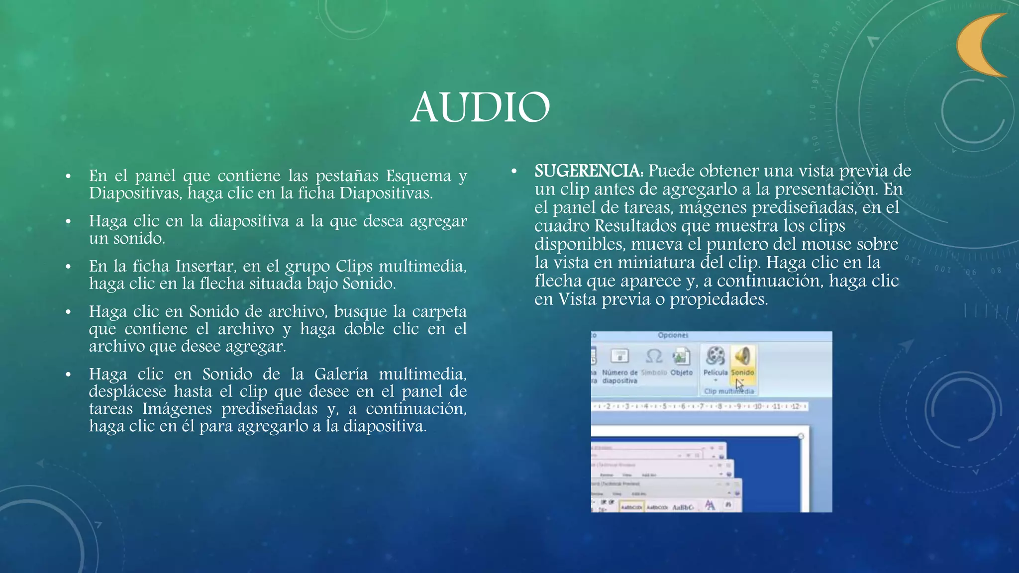AUDIO
• En el panel que contiene las pestañas Esquema y
Diapositivas, haga clic en la ficha Diapositivas.
• Haga clic en la diapositiva a la que desea agregar
un sonido.
• En la ficha Insertar, en el grupo Clips multimedia,
haga clic en la flecha situada bajo Sonido.
• Haga clic en Sonido de archivo, busque la carpeta
que contiene el archivo y haga doble clic en el
archivo que desee agregar.
• Haga clic en Sonido de la Galería multimedia,
desplácese hasta el clip que desee en el panel de
tareas Imágenes prediseñadas y, a continuación,
haga clic en él para agregarlo a la diapositiva.
• SUGERENCIA: Puede obtener una vista previa de
un clip antes de agregarlo a la presentación. En
el panel de tareas, mágenes prediseñadas, en el
cuadro Resultados que muestra los clips
disponibles, mueva el puntero del mouse sobre
la vista en miniatura del clip. Haga clic en la
flecha que aparece y, a continuación, haga clic
en Vista previa o propiedades.
 