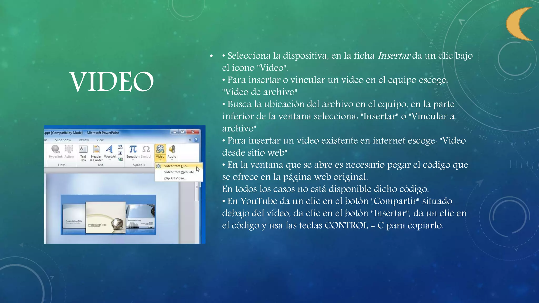 VIDEO
• • Selecciona la dispositiva, en la ficha Insertar da un clic bajo
el icono "Video".
• Para insertar o vincular un video en el equipo escoge:
"Video de archivo"
• Busca la ubicación del archivo en el equipo, en la parte
inferior de la ventana selecciona: "Insertar" o "Vincular a
archivo"
• Para insertar un video existente en internet escoge: "Video
desde sitio web"
• En la ventana que se abre es necesario pegar el código que
se ofrece en la página web original.
En todos los casos no está disponible dicho código.
• En YouTube da un clic en el botón "Compartir" situado
debajo del vídeo, da clic en el botón "Insertar", da un clic en
el código y usa las teclas CONTROL + C para copiarlo.
 