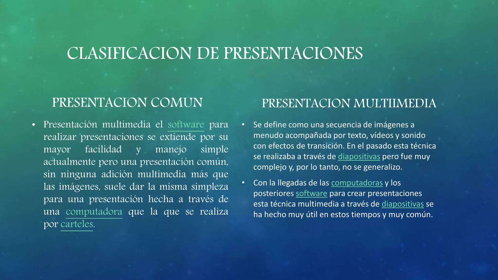 CLASIFICACION DE PRESENTACIONES
PRESENTACION COMUN
• Presentación multimedia el software para
realizar presentaciones se extiende por su
mayor facilidad y manejo simple
actualmente pero una presentación común,
sin ninguna adición multimedia más que
las imágenes, suele dar la misma simpleza
para una presentación hecha a través de
una computadora que la que se realiza
por carteles.
PRESENTACION MULTIIMEDIA
• Se define como una secuencia de imágenes a
menudo acompañada por texto, vídeos y sonido
con efectos de transición. En el pasado esta técnica
se realizaba a través de diapositivas pero fue muy
complejo y, por lo tanto, no se generalizo.
• Con la llegadas de las computadoras y los
posteriores software para crear presentaciones
esta técnica multimedia a través de diapositivas se
ha hecho muy útil en estos tiempos y muy común.
 