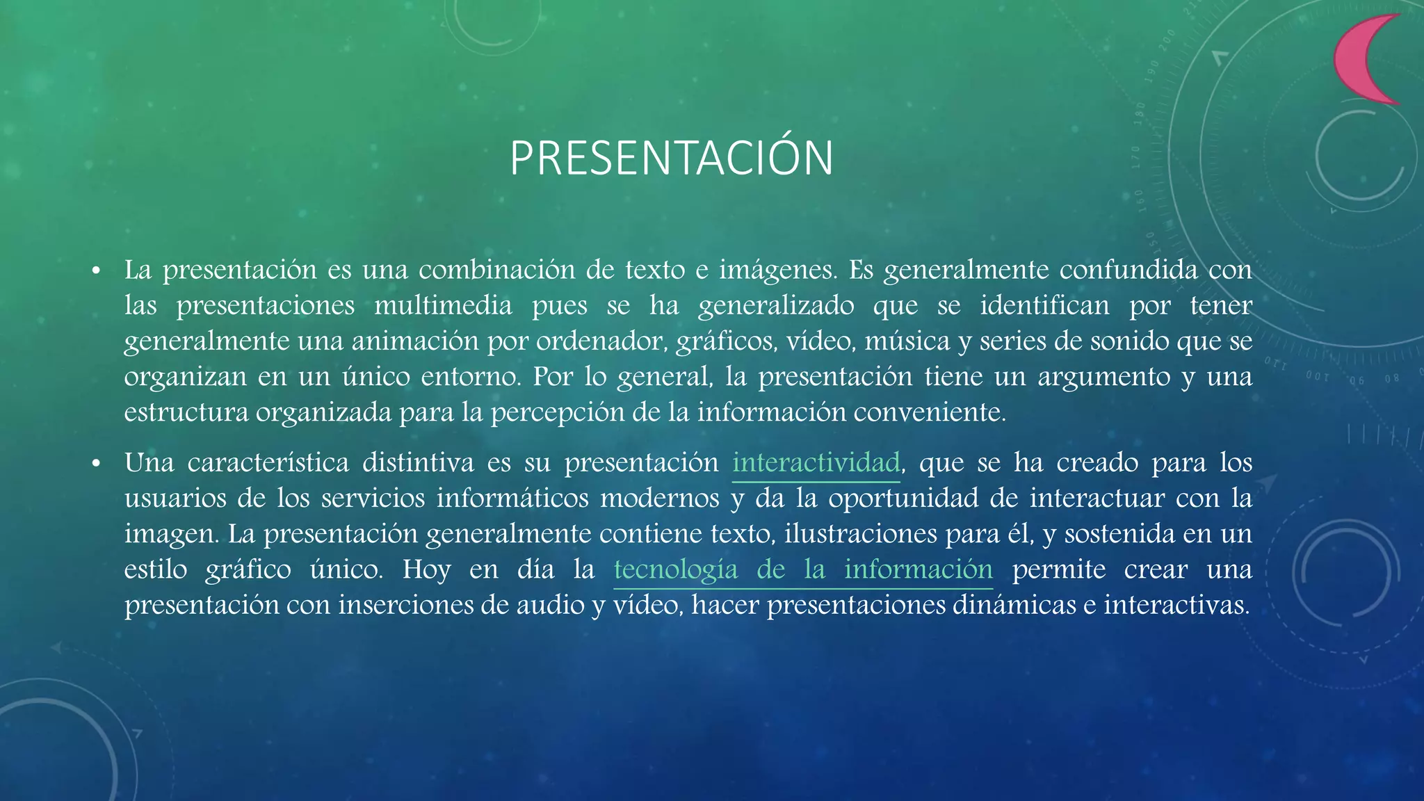 PRESENTACIÓN
• La presentación es una combinación de texto e imágenes. Es generalmente confundida con
las presentaciones multimedia pues se ha generalizado que se identifican por tener
generalmente una animación por ordenador, gráficos, vídeo, música y series de sonido que se
organizan en un único entorno. Por lo general, la presentación tiene un argumento y una
estructura organizada para la percepción de la información conveniente.
• Una característica distintiva es su presentación interactividad, que se ha creado para los
usuarios de los servicios informáticos modernos y da la oportunidad de interactuar con la
imagen. La presentación generalmente contiene texto, ilustraciones para él, y sostenida en un
estilo gráfico único. Hoy en día la tecnología de la información permite crear una
presentación con inserciones de audio y vídeo, hacer presentaciones dinámicas e interactivas.
 