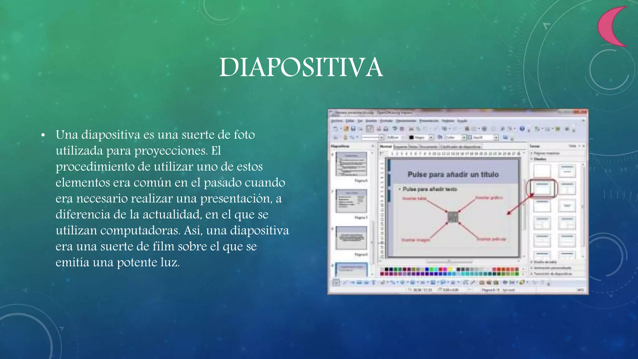DIAPOSITIVA
• Una diapositiva es una suerte de foto
utilizada para proyecciones. El
procedimiento de utilizar uno de estos
elementos era común en el pasado cuando
era necesario realizar una presentación, a
diferencia de la actualidad, en el que se
utilizan computadoras. Así, una diapositiva
era una suerte de film sobre el que se
emitía una potente luz.
 