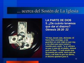 LA PARTE DE DIOS 5. ¿De cuánto tenemos que dar el diezmo?  Génesis 28:20‑22 ... acerca del Sostén de La Iglesia 20 E hizo Jacob voto, diciendo: Si fuere Dios conmigo, y me guardare en este viaje en que voy, y me diere pan para comer y vestido para vestir,  21 y si volviere en paz a casa de mi padre, Jehová será mi Dios.  22 Y esta piedra que he puesto por señal, será casa de Dios; y de todo lo que me dieres, el diezmo apartaré para ti. 