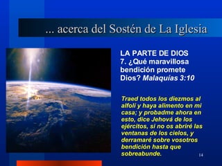 LA PARTE DE DIOS 7. ¿Qué maravillosa bendición promete Dios?  Malaquías 3:10 ... acerca del Sostén de La Iglesia Traed todos los diezmos al alfolí y haya alimento en mi casa; y probadme ahora en esto, dice Jehová de los ejércitos, si no os abriré las ventanas de los cielos, y derramaré sobre vosotros bendición hasta que sobreabunde. 