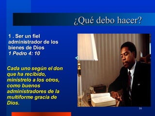 ¿Qué debo hacer? 1 . Ser un fiel administrador de los bienes de Dios 1 Pedro 4: 10 Cada uno según el don que ha recibido, minístrelo a los otros, como buenos administradores de la multiforme gracia de Dios. 