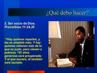 ¿Qué debo hacer? 2. Ser socio de Dios.  Proverbios 11:24,25 24 Hay quienes reparten, y les es añadido más; Y hay quienes retienen más de lo que es justo, pero vienen a pobreza.  25 El alma generosa será prosperada; Y el que saciare, él también será saciado. 