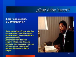 ¿Qué debo hacer? 3. Dar con alegría.  2 Corintios 9:6,7 6 Pero esto digo: El que siembra escasamente, también segará escasamente; y el que siembra generosamente, generosamente también segará.  7 Cada uno dé como propuso en su corazón: no con tristeza, ni por necesidad, porque Dios ama al dador alegre. 