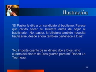 Ilustración “ El Pastor le dijo a un candidato al bautismo: Parece que olvidó sacar su billetera antes de bajar al bautisterio.  No, pastor, la billetera también necesita bautizarse; desde ahora también pertenece a Dios” “ No importa cuanto de mi dinero doy a Dios; sino cuanto del dinero de Dios guardo para mi” Robert Le Tourneau. 