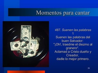 Momentos para cantar 487. Suenen las palabras 1 Suenen las palabras del buen Salvador:  "¡Oh!, traedme el diezmo al granero".  Aclamad a Cristo dueño y Creador,  dadle lo mejor primero. 