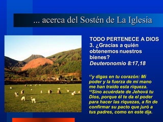 TODO PERTENECE A DIOS 3. ¿Gracias a quién obtenemos nuestros bienes?  Deuteronomio 8:17,18 17 y digas en tu corazón: Mi poder y la fuerza de mi mano me han traído esta riqueza.  18 Sino acuérdate de Jehová tu Dios, porque él te da el poder para hacer las riquezas, a fin de confirmar su pacto que juró a tus padres, como en este día. ... acerca del Sostén de La Iglesia 