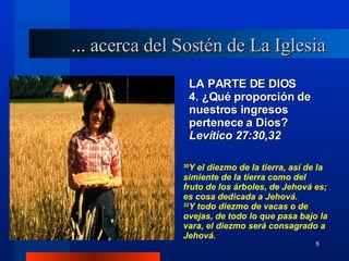 LA PARTE DE DIOS 4. ¿Qué proporción de nuestros ingresos pertenece a Dios?  Levítico 27:30,32 30 Y el diezmo de la tierra, así de la simiente de la tierra como del fruto de los árboles, de Jehová es; es cosa dedicada a Jehová. 32 Y todo diezmo de vacas o de ovejas, de todo lo que pasa bajo la vara, el diezmo será consagrado a Jehová. ... acerca del Sostén de La Iglesia 