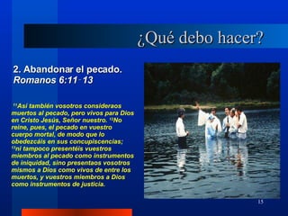 ¿Qué debo hacer? 2. Abandonar el pecado.  Romanos 6:11‑13 11 Así también vosotros consideraos muertos al pecado, pero vivos para Dios en Cristo Jesús, Señor nuestro.  12 No reine, pues, el pecado en vuestro cuerpo mortal, de modo que lo obedezcáis en sus concupiscencias;  13 ni tampoco presentéis vuestros miembros al pecado como instrumentos de iniquidad, sino presentaos vosotros mismos a Dios como vivos de entre los muertos, y vuestros miembros a Dios como instrumentos de justicia.  