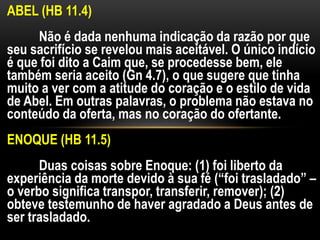 ABEL (HB 11.4)
Não é dada nenhuma indicação da razão por que
seu sacrifício se revelou mais aceitável. O único indício
é que foi dito a Caim que, se procedesse bem, ele
também seria aceito (Gn 4.7), o que sugere que tinha
muito a ver com a atitude do coração e o estilo de vida
de Abel. Em outras palavras, o problema não estava no
conteúdo da oferta, mas no coração do ofertante.
ENOQUE (HB 11.5)
Duas coisas sobre Enoque: (1) foi liberto da
experiência da morte devido à sua fé (“foi trasladado” –
o verbo significa transpor, transferir, remover); (2)
obteve testemunho de haver agradado a Deus antes de
ser trasladado.
 