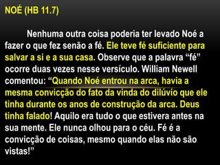 NOÉ (HB 11.7)
Nenhuma outra coisa poderia ter levado Noé a
fazer o que fez senão a fé. Ele teve fé suficiente para
salvar a si e a sua casa. Observe que a palavra “fé”
ocorre duas vezes nesse versículo. William Newell
comentou: “Quando Noé entrou na arca, havia a
mesma convicção do fato da vinda do dilúvio que ele
tinha durante os anos de construção da arca. Deus
tinha falado! Aquilo era tudo o que estivera antes na
sua mente. Ele nunca olhou para o céu. Fé é a
convicção de coisas, mesmo quando elas não são
vistas!”
 