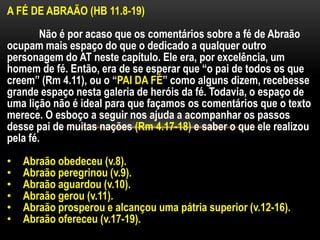 A FÉ DE ABRAÃO (HB 11.8-19)
Não é por acaso que os comentários sobre a fé de Abraão
ocupam mais espaço do que o dedicado a qualquer outro
personagem do AT neste capítulo. Ele era, por excelência, um
homem de fé. Então, era de se esperar que “o pai de todos os que
creem” (Rm 4.11), ou o “PAI DA FÉ” como alguns dizem, recebesse
grande espaço nesta galeria de heróis da fé. Todavia, o espaço de
uma lição não é ideal para que façamos os comentários que o texto
merece. O esboço a seguir nos ajuda a acompanhar os passos
desse pai de muitas nações (Rm 4.17-18) e saber o que ele realizou
pela fé.
• Abraão obedeceu (v.8).
• Abraão peregrinou (v.9).
• Abraão aguardou (v.10).
• Abraão gerou (v.11).
• Abraão prosperou e alcançou uma pátria superior (v.12-16).
• Abraão ofereceu (v.17-19).
 