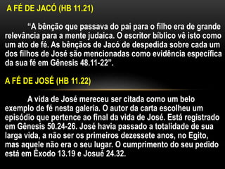 A FÉ DE JACÓ (HB 11.21)
“A bênção que passava do pai para o filho era de grande
relevância para a mente judaica. O escritor bíblico vê isto como
um ato de fé. As bênçãos de Jacó de despedida sobre cada um
dos filhos de José são mencionadas como evidência específica
da sua fé em Gênesis 48.11-22”.
A FÉ DE JOSÉ (HB 11.22)
A vida de José mereceu ser citada como um belo
exemplo de fé nesta galeria. O autor da carta escolheu um
episódio que pertence ao final da vida de José. Está registrado
em Gênesis 50.24-26. José havia passado a totalidade de sua
larga vida, a não ser os primeiros dezessete anos, no Egito,
mas aquele não era o seu lugar. O cumprimento do seu pedido
está em Êxodo 13.19 e Josué 24.32.
 