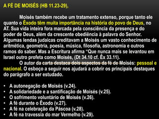 A FÉ DE MOISÉS (HB 11.23-29),
Moisés também recebe um tratamento extenso, porque tanto ele
quanto o Êxodo têm muita importância na história do povo de Deus, no
AT. Sua vida inteira fora marcada pela consciência da presença e do
poder de Deus, além da crescente obediência à palavra do Senhor.
Algumas lendas judaicas creditavam a Moisés um vasto conhecimento de
aritmética, geometria, poesia, música, filosofia, astronomia e outros
ramos do saber. Mas a Escritura afirma “Que nunca mais se levantou em
Israel outro profeta como Moisés, (Dt 34.10 cf. Êx 33.11).
O autor da carta destaca dois aspectos da fé de Moisés: pessoal e
nacional. O esboço a seguir nos ajudará a cobrir os principais destaques
do parágrafo a ser estudado.
• A autonegação de Moisés (v.24).
• A solidariedade e a santificação de Moisés (v.25).
• O sofrimento voluntário de Moisés (v.26).
• A fé durante o Êxodo (v.27).
• A fé na celebração da Páscoa (v.28).
• A fé na travessia do mar Vermelho (v.29).
 