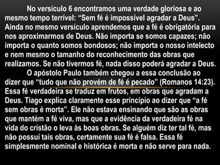 No versículo 6 encontramos uma verdade gloriosa e ao
mesmo tempo terrível: “Sem fé é impossível agradar a Deus”.
Ainda no mesmo versículo aprendemos que a fé é obrigatória para
nos aproximarmos de Deus. Não importa se somos capazes; não
importa o quanto somos bondosos; não importa o nosso intelecto
e nem mesmo o tamanho do reconhecimento das obras que
realizamos. Se não tivermos fé, nada disso poderá agradar a Deus.
O apóstolo Paulo também chegou a essa conclusão ao
dizer que “tudo que não provém de fé é pecado” (Romanos 14:23).
Essa fé verdadeira se traduz em frutos, em obras que agradam a
Deus. Tiago explica claramente esse princípio ao dizer que “a fé
sem obras é morta”. Ele não estava ensinando que são as obras
que mantém a fé viva, mas que a evidência da verdadeira fé na
vida do cristão o leva às boas obras. Se alguém diz ter tal fé, mas
não possuí tais obras, certamente sua fé é falsa. Essa fé
simplesmente nominal e histórica é morta e não serve para nada.
 
