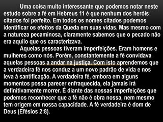 Uma coisa muito interessante que podemos notar neste
estudo sobre a fé em Hebreus 11 é que nenhum dos heróis
citados foi perfeito. Em todos os nomes citados podemos
identificar os efeitos da Queda em suas vidas. Mas mesmo com
a natureza pecaminosa, claramente sabemos que o pecado não
era aquilo que os caracterizava.
Aquelas pessoas tiveram imperfeições. Eram homens e
mulheres como nós. Porém, constantemente a fé convidava
aquelas pessoas a andar na justiça. Com isto aprendemos que
a verdadeira fé nos conduz a um novo padrão de vida e nos
leva à santificação. A verdadeira fé, embora em alguns
momentos possa parecer enfraquecida, ela jamais irá
definitivamente morrer. É diante das nossas imperfeições que
podemos reconhecer que a fé não é obra nossa, nem mesmo
tem origem em nossa capacidade. A fé verdadeira é dom de
Deus (Efésios 2:8).
 