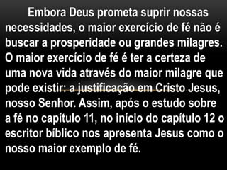 Embora Deus prometa suprir nossas
necessidades, o maior exercício de fé não é
buscar a prosperidade ou grandes milagres.
O maior exercício de fé é ter a certeza de
uma nova vida através do maior milagre que
pode existir: a justificação em Cristo Jesus,
nosso Senhor. Assim, após o estudo sobre
a fé no capítulo 11, no início do capítulo 12 o
escritor bíblico nos apresenta Jesus como o
nosso maior exemplo de fé.
 