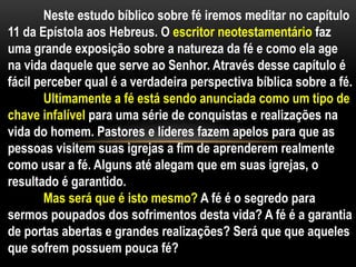 Neste estudo bíblico sobre fé iremos meditar no capítulo
11 da Epístola aos Hebreus. O escritor neotestamentário faz
uma grande exposição sobre a natureza da fé e como ela age
na vida daquele que serve ao Senhor. Através desse capítulo é
fácil perceber qual é a verdadeira perspectiva bíblica sobre a fé.
Ultimamente a fé está sendo anunciada como um tipo de
chave infalível para uma série de conquistas e realizações na
vida do homem. Pastores e líderes fazem apelos para que as
pessoas visitem suas igrejas a fim de aprenderem realmente
como usar a fé. Alguns até alegam que em suas igrejas, o
resultado é garantido.
Mas será que é isto mesmo? A fé é o segredo para
sermos poupados dos sofrimentos desta vida? A fé é a garantia
de portas abertas e grandes realizações? Será que que aqueles
que sofrem possuem pouca fé?
 
