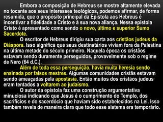 Embora a composição de Hebreus se mostre altamente elevada
no tocante aos seus interesses teológicos, podemos afirmar, de forma
resumida, que o propósito principal da Epístola aos Hebreus é
incentivar a fidelidade a Cristo e à sua nova aliança. Nessa epístola
Cristo é apresentado como sendo o novo, último e superior Sumo
Sacerdote.
O escritor de Hebreus dirigiu sua carta aos cristãos judeus da
Diáspora. Isso significa que seus destinatários viviam fora da Palestina
na última metade do século primeiro. Naquela época os cristãos
estavam sendo duramente perseguidos, provavelmente sob o regime
de Nero (64 d.C.).
Além de toda essa perseguição, havia muita heresia sendo
ensinada por falsos mestres. Algumas comunidades cristãs estavam
sendo ameaçadas pela apostasia. Então muitos dos cristãos judeus
eram tentados a voltarem ao judaísmo.
O autor da epístola faz uma construção argumentativa
minuciosa indicando que Jesus é o cumprimento do Templo, dos
sacrifícios e do sacerdócio que haviam sido estabelecidos na Lei. Isso
também revela de maneira clara que todo esse sistema era temporário.
 