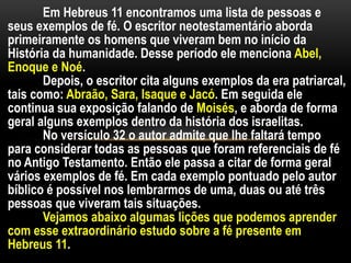 Em Hebreus 11 encontramos uma lista de pessoas e
seus exemplos de fé. O escritor neotestamentário aborda
primeiramente os homens que viveram bem no início da
História da humanidade. Desse período ele menciona Abel,
Enoque e Noé.
Depois, o escritor cita alguns exemplos da era patriarcal,
tais como: Abraão, Sara, Isaque e Jacó. Em seguida ele
continua sua exposição falando de Moisés, e aborda de forma
geral alguns exemplos dentro da história dos israelitas.
No versículo 32 o autor admite que lhe faltará tempo
para considerar todas as pessoas que foram referenciais de fé
no Antigo Testamento. Então ele passa a citar de forma geral
vários exemplos de fé. Em cada exemplo pontuado pelo autor
bíblico é possível nos lembrarmos de uma, duas ou até três
pessoas que viveram tais situações.
Vejamos abaixo algumas lições que podemos aprender
com esse extraordinário estudo sobre a fé presente em
Hebreus 11.
 