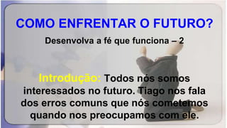 COMO ENFRENTAR O FUTURO?
Desenvolva a fé que funciona – 2
Introdução: Todos nós somos
interessados no futuro. Tiago nos fala
dos erros comuns que nós cometemos
quando nos preocupamos com ele.
 